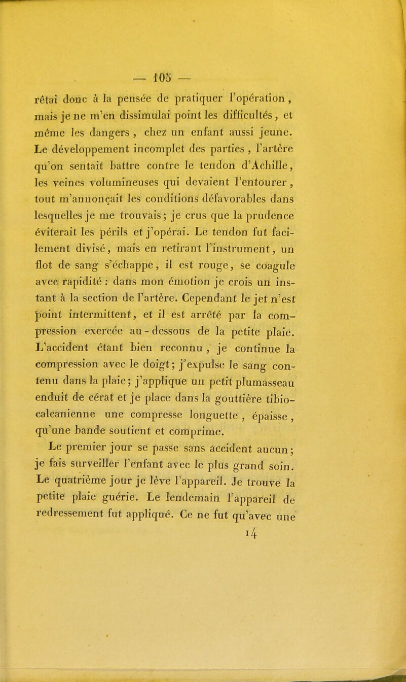 rêtai doue à la pensée de pratiquer l'opération , mais je ne m'en dissimulai point les difficultés, et même les dangers , chez un enfant aussi jeune. Le développement incomplet des parties , l'artère qu'on sentait Lattre contre le tendon d'Achille, les veines volumineuses qui devaient l'entourer, tout m'annonçait les conditions défavorables dans lesquelles je me trouvais; je crus que la prudence éviterait les périls et j'opérai. Le tendon fut faci- lement divisé, mais en retirant l'instrument, un flot de sang s'échappe, il est rouge, se coagule avec rapidité : dans mon émotion je crois un ins- tant à la section de l'artère. Cependant le jet n'est point intermittent, et il est arrêté par la com- pression exercée au-dessous de la petite plaie. L'accident étant bien reconnu, je continue la compression avec le doigt ; j'expulse le sang- con- tenu dans la plaie; j'applique un petit plumasseau enduit de cérat et je place dans la gouttière tibio- calcanienne une compresse longuette , épaisse, qu'une bande soutient et comprime. Le premier jour se passe sans accident aucun ; je fais surveiller l'enfant avec le plus grand soin. Le quatrième jour je lève l'appareil. Je trouve la petite plaie guérie. Le lendemain l'appareil de redressement fut appliqué. Ce ne fut qu'avec une ' 4