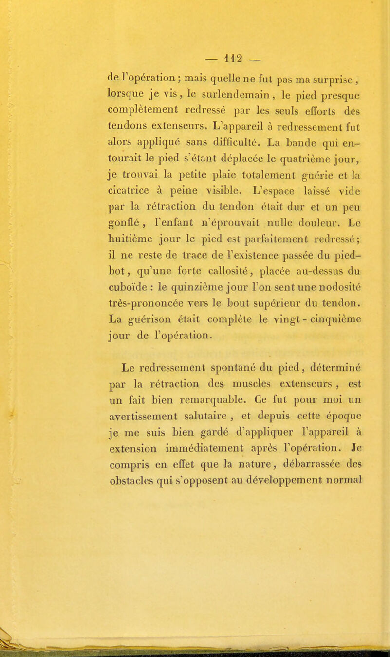 de l'opération ; mais quelle ne fut pas ma surprise , lorsque je vis, le surlendemain, le pied presque complètement redressé par les seuls efforts des tendons extenseurs. L'appareil à redressement fut alors appliqué sans difficulté. La bande qui en- tourait le pied s'étant déplacée le quatrième jour, je trouvai la petite plaie totalement guérie et la cicatrice à peine visible. L'espace laissé vide par la rétraction du tendon était dur et un peu gonflé, l'enfant n'éprouvait nulle douleur. Le huitième jour le pied est parfaitement redressé; il ne reste de trace de l'existence passée du pied- bot , qu'une forte callosité, placée au-dessus du cuboïde : le quinzième jour l'on sent une nodosité très-prononcée vers le bout supérieur du tendon. La guérison était complète le vingt - cinquième jour de l'opération. Le redressement spontané du pied, déterminé par la rétraction des muscles extenseurs , est un fait bien remarquable. Ce fut pour moi un avertissement salutaire , et depuis cette époque je me suis bien gardé d'appliquer l'appareil à extension immédiatement après l'opération. Je compris en effet que la nature, débarrassée des obstacles qui s'opposent au développement normal