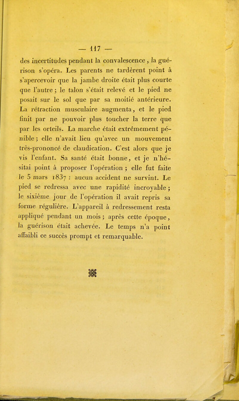 — 117 — des incertitudes pendant la convalescence, la gué- rison s'opéra. Les parents ne tardèrent point à s'apercevoir que la jambe droite était plus courte que l'autre ; le talon s'était relevé et le pied ne posait sur le sol que par sa moitié antérieure. La rétraction musculaire augmenta, et le pied finit par ne pouvoir plus toucher la terre que par les orteils. La marche était extrêmement pé- nible ; elle n'avait lieu qu'avec un mouvement très-prononcé de claudication. C'est alors que je vis l'enfant. Sa santé était bonne, et je n'hé- sitai point à proposer l'opération ; elle fut faite le 5 mars i83y : aucun accident ne survint. Le pied se redressa avec une rapidité incroyable ; le sixième jour de l'opération il avait repris sa forme régulière. L'appareil à redressement resta appliqué pendant un mois ; après cette époque, la guérison était achevée. Le temps n'a point affaibli ce succès prompt et remarquable.