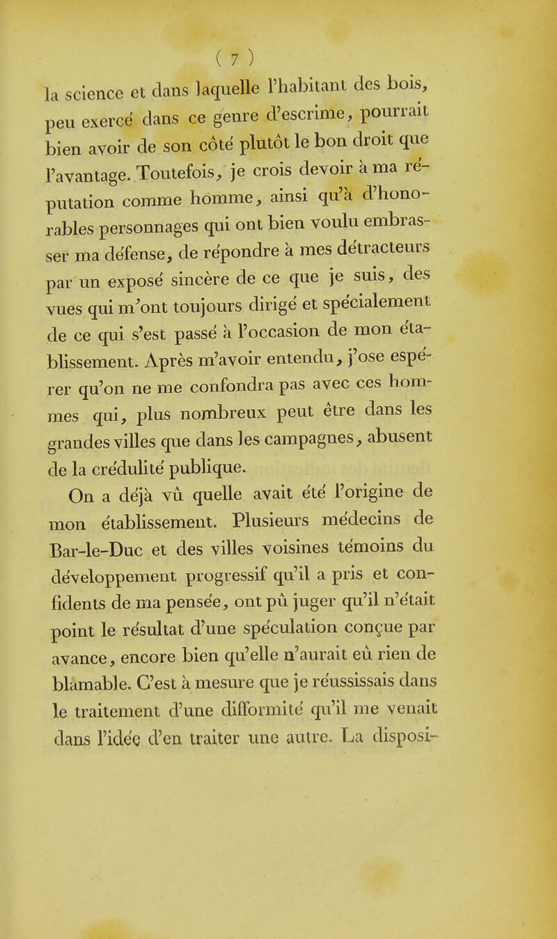 la science et dans laquelle l'habitant des bois, peu exerce dans ce genre d'escrime, pourrait bien avoir de son côte plutôt le bon droit que l'avantage. Toutefois, je crois devoir à ma ré- putation comme homme, ainsi qu'à d'hono- rables personnages qui ont bien voulu embras- ser ma défense, de répondre a mes détracteurs par un exposé sincère de ce que je suis, des vues qui m'ont toujours dirigé et spécialement de ce qui s'est passé à l'occasion de mon éta- blissement. Après m'avoir entendu, j'ose espé- rer qu'on ne me confondra pas avec ces hom- mes qui, plus nombreux peut être dans les grandes villes que dans les campagnes abusent de la créduhté publique. On a déjà vu quelle avait été l'origine de mon étabHssement. Plusieurs médecins de Bar-le-Duc et des villes voisines témoins du développement progressif qu'il a pris et con- fidents de ma pensée, ont pu juger qu'il n'était point le résultat d'une spéculation conçue par avance, encore bien qu'elle n'aurait eu rien de blâmable. C'est à mesure que je réussissais dans le traitement d'une difformité qu'il me venait dans l'idée d'en traiter une autre. La disposi-