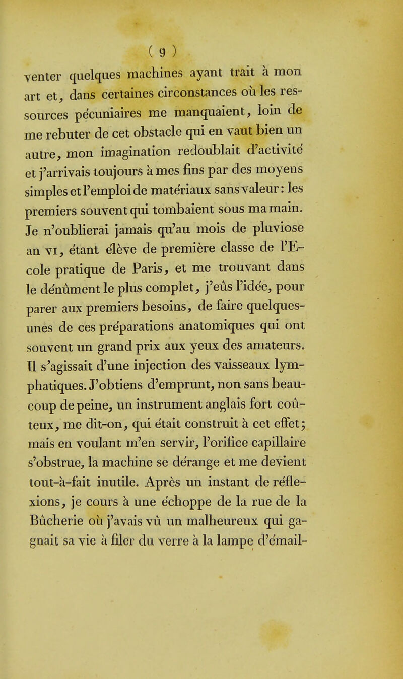 venter quelques machines ayant trait à mon art et, dans certaines circonstances oiiles res- sources pécuniaires me manquaient, loin de me rebuter de cet obstacle qui en vaut bien un autre, mon imagination redoublait d'activité et j'arrivais toujours à mes fins par des moyens simples et l'emploi de matériaux sans valeur: les premiers souvent qui tombaient sous ma main. Je n'oublierai jamais qu'au mois de pluviôse an VI, étant élève de première classe de l'E- cole pratique de Paris, et me trouvant dans le dénùment le plus complet, j'eus l'idée, pour parer aux premiers besoins, de faire quelques- unes de ces préparations anatomiques qui ont souvent un grand prix aux yeux des amateurs. Il s'agissait d'une injection des vaisseaux lym- phatiques. J'obtiens d'emprunt, non sans beau- coup de peine, un instrument anglais fort coû- teux, me dit-on, qui était construit à cet effet; mais en voulant m'en servir, l'orifice capillaire s'obstrue, la machine se dérange et me devient tout-à-fait inutile. Après un instant de réfle- xions, je cours à une échoppe de la rue de la Bùcherie où j'avais vu un malheureux qui ga- gnait sa vie à filer du verre à la lampe d'émail-