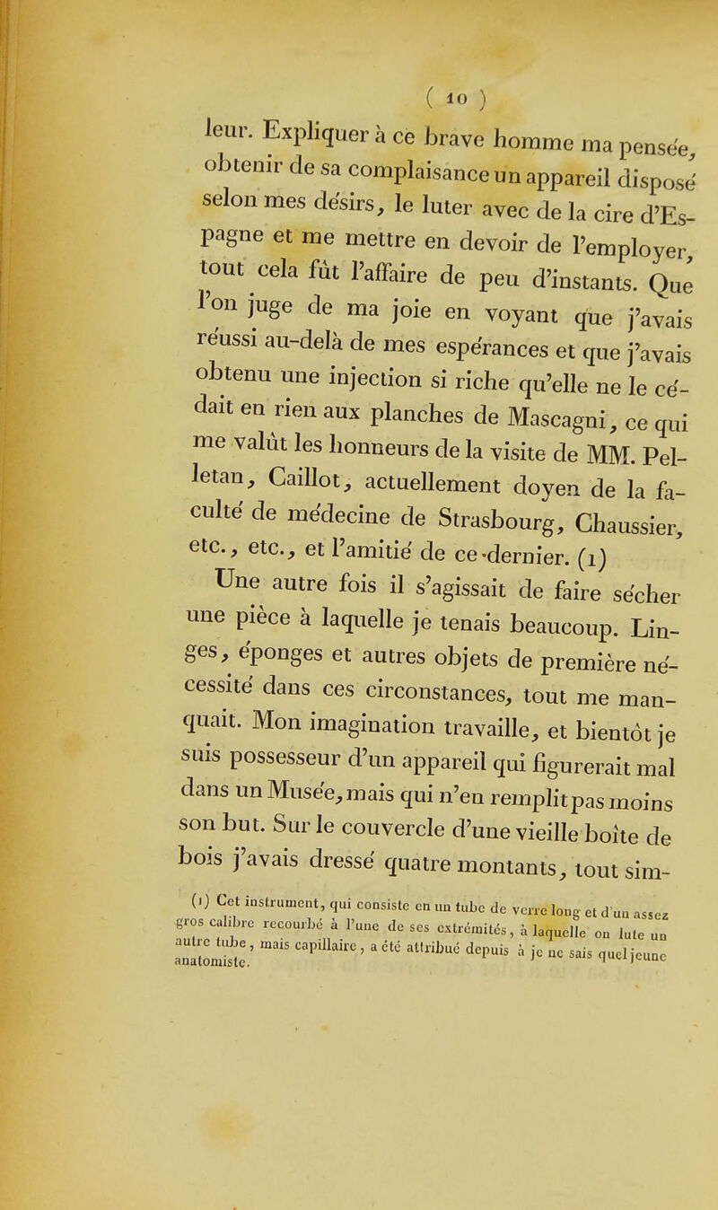 leur. Expliquer à ce brave homme ma pensée obtenir de sa complaisance un appareil dispose' selon mes désirs, le luter avec de la cire d'Es- pagne et me mettre en devoir de l'employer tout cela fût l'affaire de peu d'instants. Que l'on juge de ma joie en voyant que j'avais réussi au-delà de mes espérances et que j'avais obtenu une injection si riche qu'elle ne le cé- dait en rien aux planches de Mascagni, ce qui me valut les honneurs de la visite de MM. Pel- letan. Caillot, actuellement doyen de la fa- culte de médecine de Strasbourg, Chaussier, etc., etc., et l'amitié de ce-dernier, (i) Une autre fois il s'agissait de faire sécher une pièce à laquelle je tenais beaucoup. Lin- ges, éponges et autres objets de première né- cessité dans ces circonstances, tout me man- quait. Mon imagination travaille, et bientôt je suis possesseur d'un appareil qui figurerait mal dans un Musée, mais qui n'en remplitpas moins son but. Sur le couvercle d'une vieille boite de bois j'avais dressé quatre montants, tout sim- (0 Cet instrument, qui consiste en un tube de verre long et d'un assez gros cahbre recourbé à l'une de ses extrémités, à laquelle on lute un antomS:; ' ^ ^'^^ ^^'^^^ ^^^^^ je no sais quel jeune