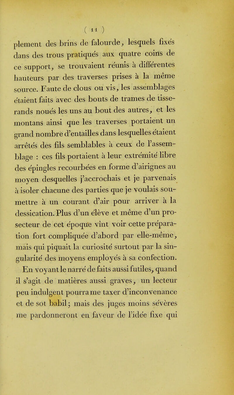 ( ) plement des brins de falourde^ lesquels fixes dans des irons pratiques aux quatre coins de ce support, se trouvaient réunis à différentes hauteurs par des traverses prises à la même source. Faute de clous ou vis, les assemblages étaient faits avec des bouts de trames de tisse- rands noués les uns au bout des autres, et les montans ainsi que les traverses portaient un grand nombre d'entailles dans lesquelles étaient arrêtés des fils semblables à ceux de l'assem- blage : ces fils portaient à leur extrémité libre des épingles recourbées en forme d'airignes an moyen desquelles j'accrochais et je parvenais à isoler chacune des parties que je voulais sou- mettre à un courant d'air pour arriver à la dessication. Plus d'un élève et même d'un pro- secteur de cet époque vînt voir cette prépara- tion fort compliquée d'abord par elle-même, mais qui piquait la curiosité surtout par la sin- gularité des moyens employés à sa confection. En voyant le narré de faits aussi futiles, quand il s'agit de matières aussi graves, un lecteur peu indulgent pourra me taxer d'inconvenance et de sot babil; mais des juges moins sévères me pardonneront en faveur de l'idée fixe qui