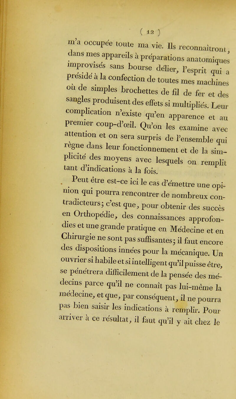 m'a occupée toute ma vie. Us reconnaîtront dans mes appareils à préparations anatomiques improvisés sans bourse déUer, l'esprit qui a preszde a la confection de toutes mes machines ou de simples brochettes de fil de fer et des sangles produisent des effets si multipliés. Leur complication n'existe qu'en apparence et au premier coup-d'œil. Qu'on les examine avec attention et on sera surpris de l'ensemble qui règne dans leur fonctionnement et de la sim- plicité des moyens avec lesquels on remplit tant d indications à la fois. • . ^^^ e«-ce ici le cas d'émettre une opi- nion qm pourra rencontrer de nombreux con- tradicteursj c'est que, pour obtenir des succès en Orthopédie, des connaissances approfon- dies et une grande pratique en Médecine et en Chirurgie ne sont pas suffisantes j il faut encore des dispositions innées pour la mécanique. Un ouvrier si habile et si intelligent qu'il puisse être, se pénétrera difficilement de la pensée des mé- decins parce qu'il ne connaît pas lui-même la médecme, et que, par conséquent, il ne pourra pas bien saisir les indications à remplir.' Pour arriver à ce résultat, il faut qu'il y ait chez le