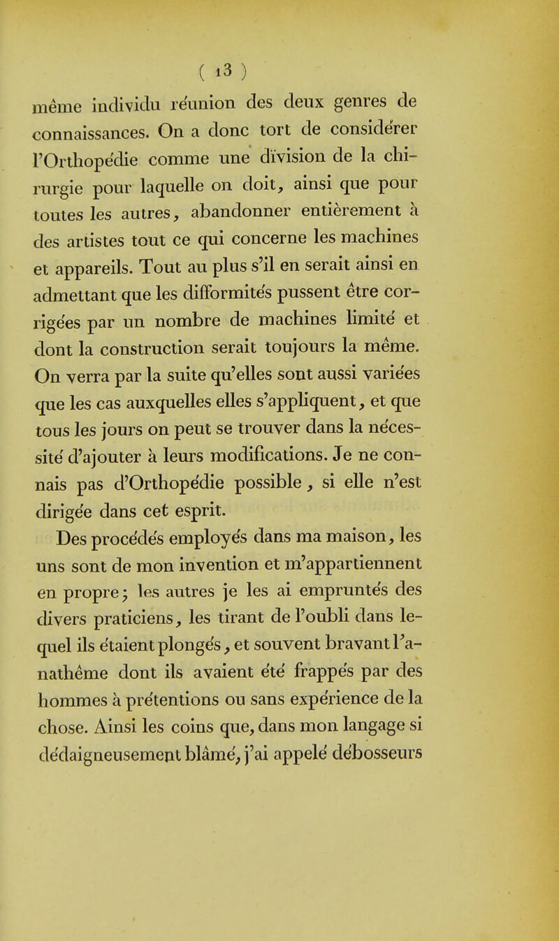 même individu réunion des deux genres de connaissances. On a donc tort de considérer rOrthopëdie comme une division de la chi- rurgie pour laquelle on doit, ainsi que pour toutes les autres, abandonner entièrement à des artistes tout ce qui concerne les machines ^ et appareils. Tout au plus s'il en serait ainsi en admettant que les difformités pussent être cor- rigées par un nombre de machines limité et dont la construction serait toujours la même. On verra par la suite qu'elles sont aussi variées que les cas auxquelles elles s'appliquent, et que tous les jours on peut se trouver dans la néces- sité d'ajouter à leurs modifications. Je ne con- nais pas d'Orthopédie possible, si elle n'est dirigée dans cet esprit. Des procédés employés dans ma maison, les uns sont de mon invention et m'appartiennent en propre j les autres je les ai empruntés des divers praticiens, les tirant de l'oubli dans le- quel ils étaient plongés, et souvent bravant Ta- nathême dont ils avaient été frappés par des hommes à prétentions ou sans expérience de la chose. Ainsi les coins que, dans mon langage si dédaigneusement blâmé; j'ai appelé débosseurs