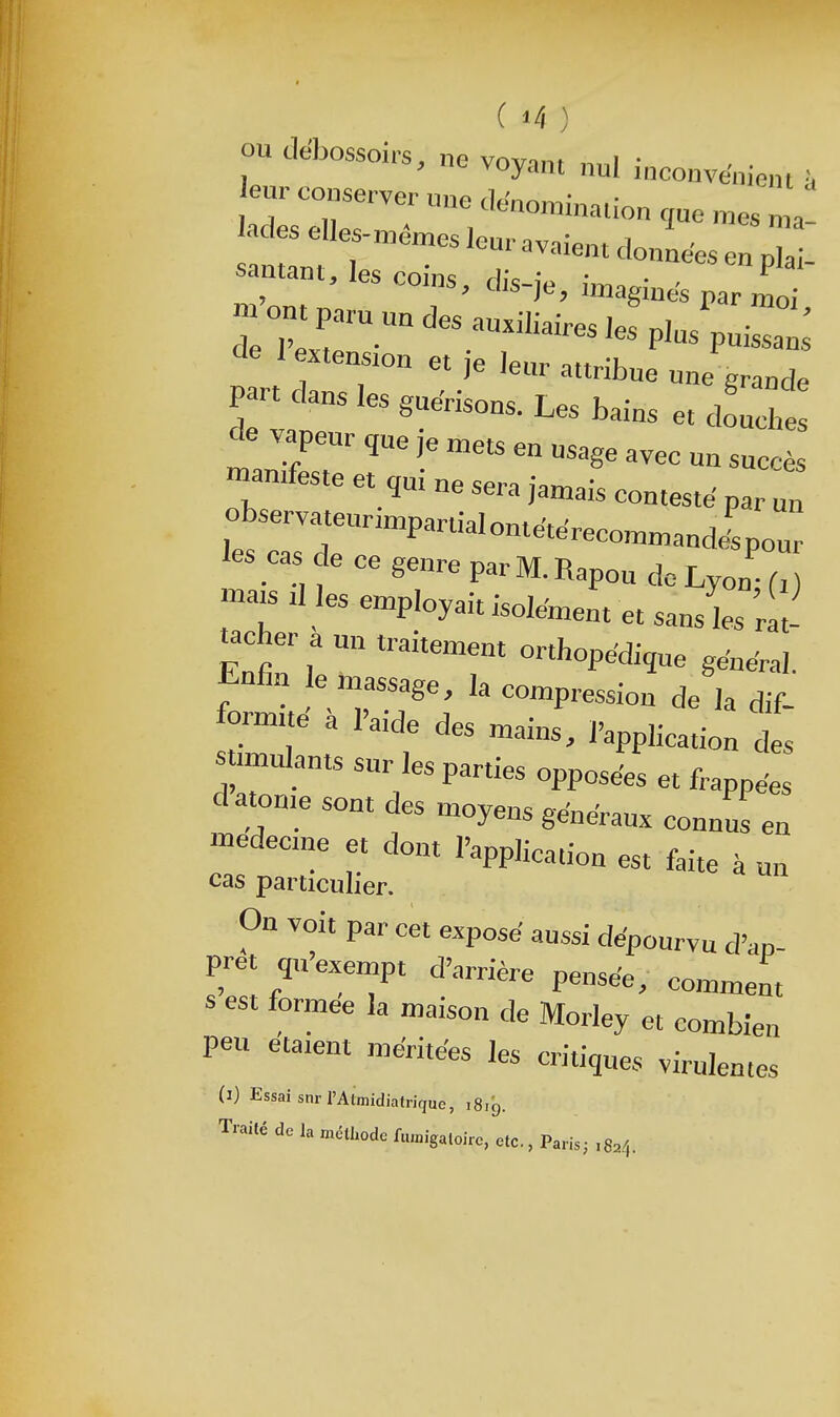 ou debossoirs, ne vnvi»t i • y ne voyant nul inconvénient à leur conserver une rlf.'n^r..- • 1 j 1, <^'(^nonîmaiion rme mes adeselles.™é„,esleu.avoie„ulo„Leserpa: samant, les coins, dis-je, images par -o„.pa.u„„desau.iWs,esp,4„r: de 1 extension et je lettr attribue une grande pan dans les gue'risons. Les bains et doUe de vapeur que je „,ets en usage avec un succès manifeste et qui ne sera jan^ais conteste paru! observateurinipartialontetéreco^noande'pour les cas de ce genre par M. Rapou do Lyon U matsdlesenipIoyaitisoIenientetsansW tacher a un traitement orthopédique général. formue a l'aide des mains, l'application des stimulants sur les parties opposées et frappées d atonie sont des moyens geWraux connus en médecine et dont l'application est faite à un cas particulier. On voit par cet exposé aussi dépourvu d'ap- pret qu'exempt d'arrière pensée, comment s est formée la maison de Morley et combien peu étaient méritées les critiques virulentes (i) Essai snrI'Almidiatrique, 1819. Traité de la méthode ftunigaloire, etc., Paris; .824.