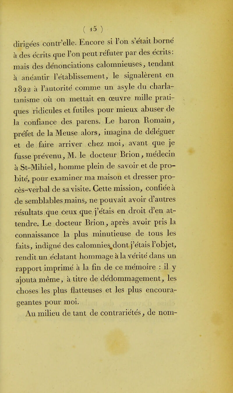 dirigées conlr'elle. Encore si l'on s'était borné à des écrits que l'on peut réfuter par des écrits: mais des dénonciations calomnieuses;, tendant à anéantir l'établissement, le signalèrent en 1822 à l'autorité comme un asyle du charla- tanisme où on mettait en œuvre mille prati- ques ridicules et futiles pour mieux abuser de la confiance des parens. Le baron Romain préfet de la Meuse alors, imagina de déléguer et de faire arriver chez moi, avant que je fusse prévenu, M. le docteur Brion, médecin à St-Mihiel, homme plein de savoir et de pro- bité, pour examiner ma maison et dresser pro- cès-verbal de sa visite. Cette mission, confiée à de semblables mains, ne pouvait avoir d'autres résultats que ceux que j'étais en droit d'en at- tendre. Le docteur Brion, après avoir pris la connaissance la plus minutieuse de tous les faits, indigné des calomnies.dont j'étais l'objet, rendit un éclatant hommage k la vérité dans un rapport imprimé à la fin de ce mémoire : il y ajouta même, à titre de dédommagement, les choses les plus flatteuses et les plus encoura- geantes pour moi. Au milieu de tant de contrariétés, de nom-