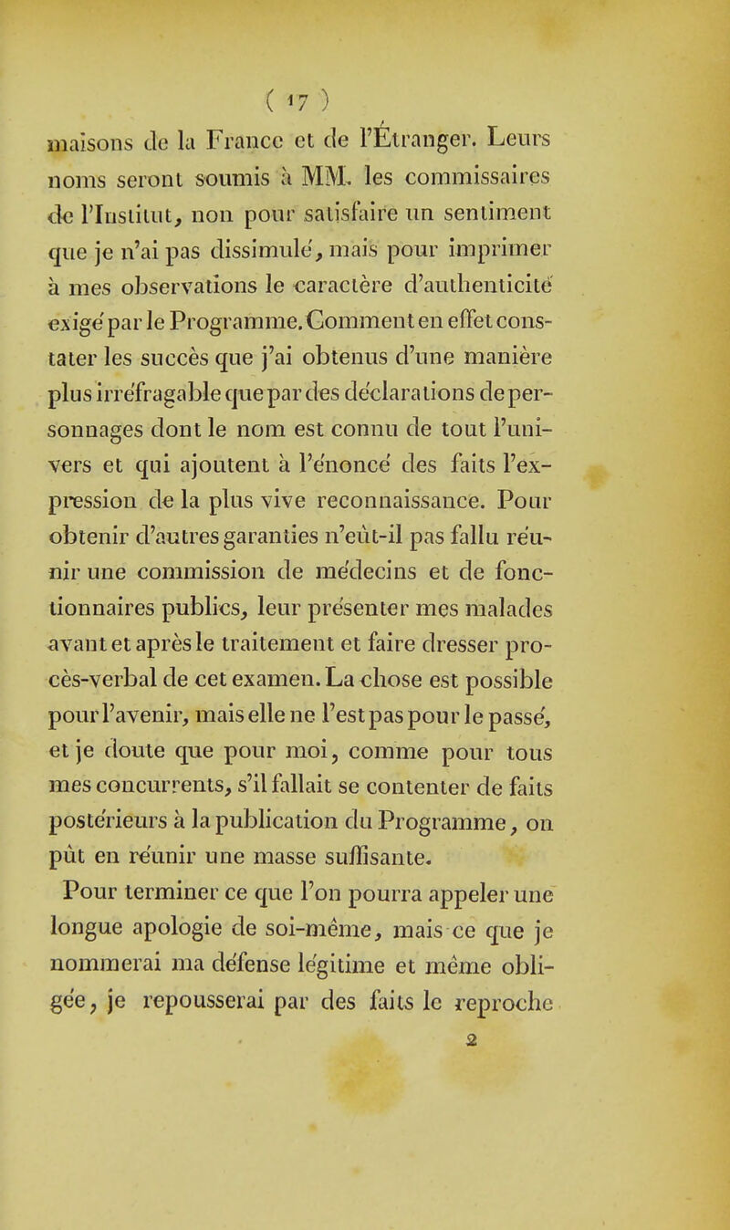 maisons cle la France et de l'Etranger. Leurs noms seront soumis à MM. les commissaires cle riusiiiut, non pour satisfaire un sentiment que je n'ai pas dissimule, mais pour imprimer à mes observations le caractère d'authenticité exige par le Programme. Gomment en effet cons- tater les succès que j'ai obtenus d'une manière plus irréfragable que par des déclara lions de per- sonnages dont le nom est connu de tout l'uni- vers et qui ajoutent à l'e'noncë des faits l'ex- pnession de la plus vive reconnaissance. Pour obtenir d'autres garanties n'eùt-il pas fallu réu- nir une commission de médecins et de fonc- tionnaires publics, leur présenter mes malades avant et après le traitement et faire dresser pro- cès-verbal de cet examen. La chose est possible pour l'avenir, mais elle ne l'est pas pour le passé, et je doute que pour moi, comme pour tous mes concurrents, s'il fallait se contenter de faits postérieurs à la publication du Programme, on pùt en réunir une masse suffisante. Pour terminer ce que l'on pourra appeler une longue apologie de soi-même, mais ce que je nommerai ma défense légitime et même obli- gée, je repousserai par des Mis le reproche 2