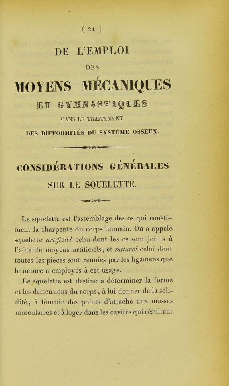 DE L'EMPLOI DES MOYENS MÉCANIQUES ET IJYMMASTIgUES DANS LE TRAITEMENT DES DIFFORMITÉS DU SYSTÈME OSSEUX. CONSIDERATIONS GENERALES SUR LE SQUELETTE. Le squelette est Tassemblage des os qui consti- tuent la charpente du corps humain. On a appelé squelette artificiel celui dont les os sont joints à Taide de moyens artificiels, et naturel celui dont toutes les pièces sont réunies par les hgamens que la nature a employés à cet usage. Le squelette est destiné à déterminer la forme et les dimensions du corps , à lui donner de la soli- dité, à fournir des points d'attache aux masses musculaires et à loger dans les cavités qui résultent