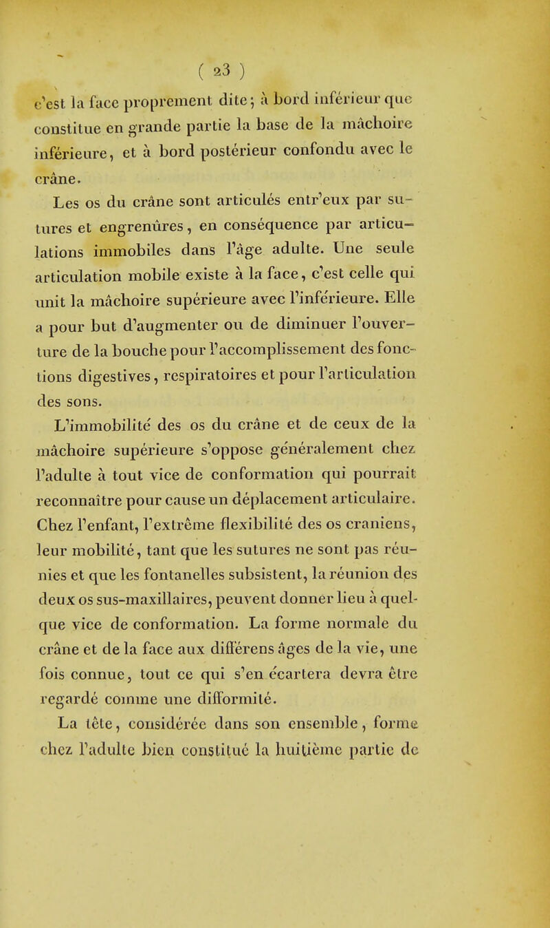 c'est la face proprement dite; à bord inférieur que constitue en grande partie la base de la mâchoire inférieure, et à bord postérieur confondu avec le crâne. Les os du crâne sont articulés enlr'eux par su- tures et engrenûres, en conséquence par articu- lations immobiles dans Tâge adulte. Une seule articulation mobile existe à la face, c'est celle qui imit la mâchoire supérieure avec Tinfe'rieure. Elle a pour but d'augmenter ou de diminuer Touver- lure de la bouche pour l'accomplissement des fonc- tions digestives, respiratoires et pour l'articulation des sons. L'immobilité des os du crâne et de ceux de la mâchoire supérieure s'oppose ge'néralement chez l'adulte à tout vice de conformation qui pourrait reconnaître pour cause un déplacement articulaire. Chez l'enfant, l'extrême flexibihté des os crâniens, leur mobilité, tant que les sutures ne sont pas réu- nies et que les fontanelles subsistent, la réunion dps deux os sus-maxillaires, peuvent donner lieu à quel- que vice de conformation. La forme normale du crâne et de la face aux difiérens âges de la vie, une fois connue, tout ce qui s'en écartera devra élre regardé comme une difformité. La tête, considérée dans son ensemble, forme chez l'adulte bien constitué la huitième partie de