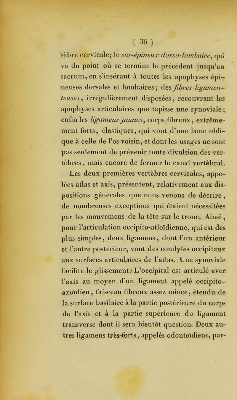 t'èbre cervicale; le sur-épineux dorso-lomhaire^ qui va du point où se termine le précédent jusqu'au sacrum, en s'insérant à toutes les apophyses épi- neuses dorsales et lombaires ; des fibres ligamen- teuses , irrégulièrement disposées, recouvrant les apophyses articulaires que tapisse une synoviale; enfin les ligamens jaunes^ corps fibreux, extrême- ment forts, élastiques, qui vont d'une lame obli- que à celle de l'os voisin, et dont les usages ne sont pas seulement de prévenir toute divulsion des ver- tèbres , mais encore de fermer le canal vertébral. Les deux premières vertèbres cervicales, appe- lées atlas et axis, présentent, relativement aux dis- positions générales que nous venons de décrire , de nombreuses exceptions qui étaient nécessitées par les mouvemens de la tête sur le tronc. Ainsi, pour l'articulation occipito-atloïdienne, qui est des plus simples, deux ligamens, dont l'un antérieur et l'autre postérieur, vont des condyles occipitaux aux surfaces articulaires de l'atlas. Une synoviale facilite le glissement .'L'occipital est articulé ^ivec l'axis au moyen d'un ligament appelé occipito- axoïdien, faisceau fibreux assez mince, étendu de la surface basilaire à la partie postérieure du corps de l'axis et à la partie supérieure du ligament transverse dont il sera bientôt question. Deux au- tres ligamens très-forts, appelés odontoïdiens, par-