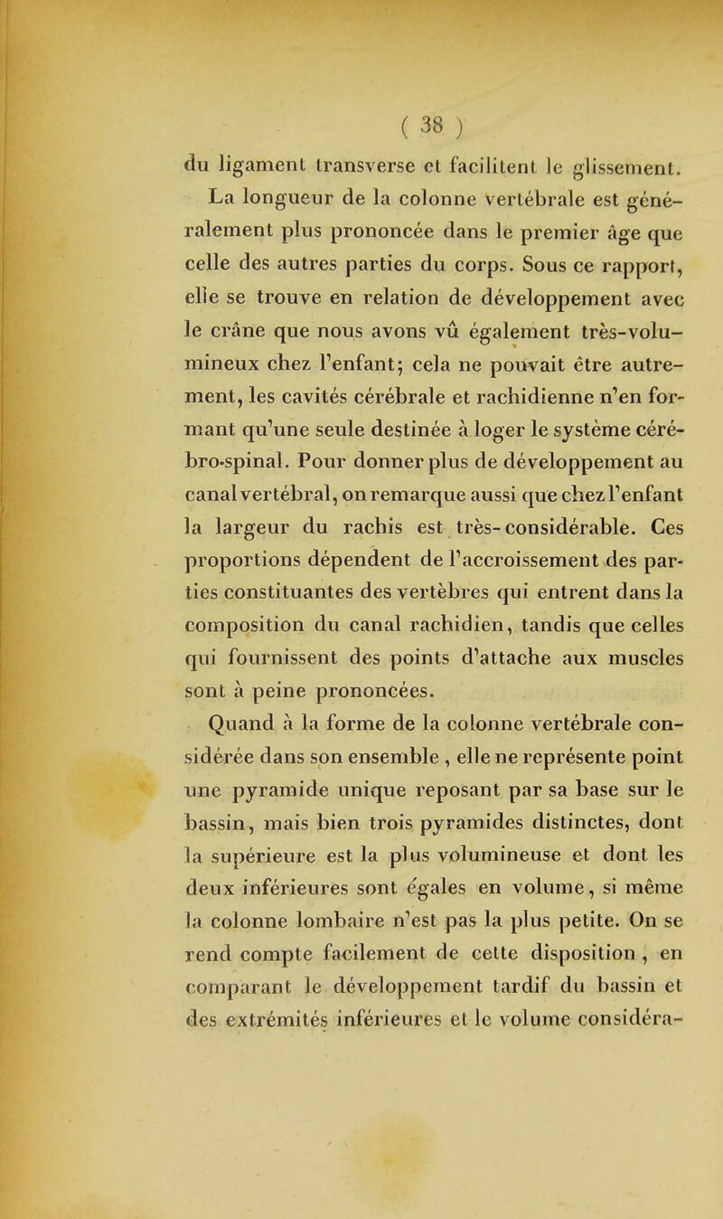 du ligament Iransverse et facilitent le glissement. La longueur de la colonne vertébrale est géné- ralement plus prononcée dans le premier âge que celle des autres parties du corps. Sous ce rapport, elle se trouve en relation de développement avec le crâne que nous avons vu également très-volu- mineux chez Fenfant; cela ne pouvait être autre- ment, les cavités cérébrale et rachidienne n''en for- mant qu\me seule destinée à loger le système céré- bro-spinal. Pour donner plus de développement au canal vertébral, on remarque aussi que chezTenfant la largeur du rachis est très- considérable. Ces proportions dépendent de Taccroissement des par- ties constituantes des vertèbres qui entrent dans la composition du canal rachidien, tandis que celles qui fournissent des points d'attache aux muscles sont à peine prononcées. Quand à la forme de la colonne vertébrale con- sidérée dans son ensemble , elle ne représente point une pyramide unique reposant par sa base sur le bassin, mais bien trois pyramides distinctes, dont la supérieure est la plus volumineuse et dont les deux inférieures sont e'gales en volume, si même la colonne lombaire n'est pas la plus petite. On se rend compte facilement de cette disposition , en comparant le développement tardif du bassin et des extrémités inférieures et le volume considéra-