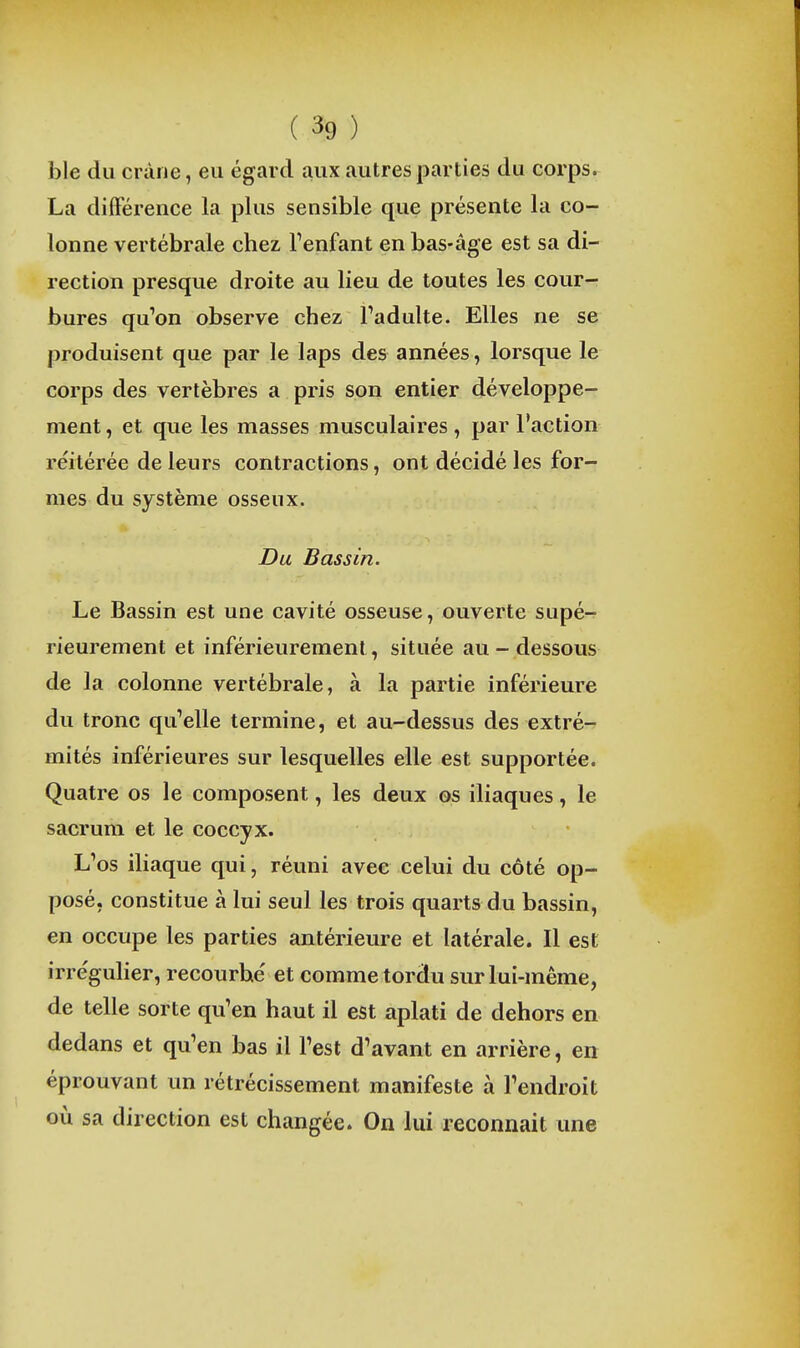 ble du cràiie, eu égard aux autres parties du corps. La différence la plus sensible que présente la co- lonne vertébrale chez Tenfant en bas-âge est sa di- rection presque droite au lieu de toutes les cour- bures qu'on observe chez Tadulte. Elles ne se produisent que par le laps des années, lorsque le corps des vertèbres a pris son entier développe- ment , et que les masses musculaires , par Faction réitérée de leurs contractions, ont décidé les for- mes du système osseux. Du Bassin. Le Bassin est une cavité osseuse, ouverte supé- rieurement et inférieurement, située au-dessous de la colonne vertébrale, à la partie inférieure du tronc qu'elle termine, et au-dessus des extré- mités inférieures sur lesquelles elle est supportée. Quatre os le composent, les deux os iliaques, le sacrum et le coccyx. L'os iliaque qui, réuni avec celui du côté op- posé, constitue à lui seul les trois quarts du bassin, en occupe les parties antérieure et latérale. Il est irréguher, recourbé et comme tordu sur lui-même, de telle sorte qu'en haut il est aplati de dehors en dedans et qu'en bas il l'est d'avant en arrière, en éprouvant un rétrécissement manifeste à l'endroit où sa direction est changée. On lui reconnait une