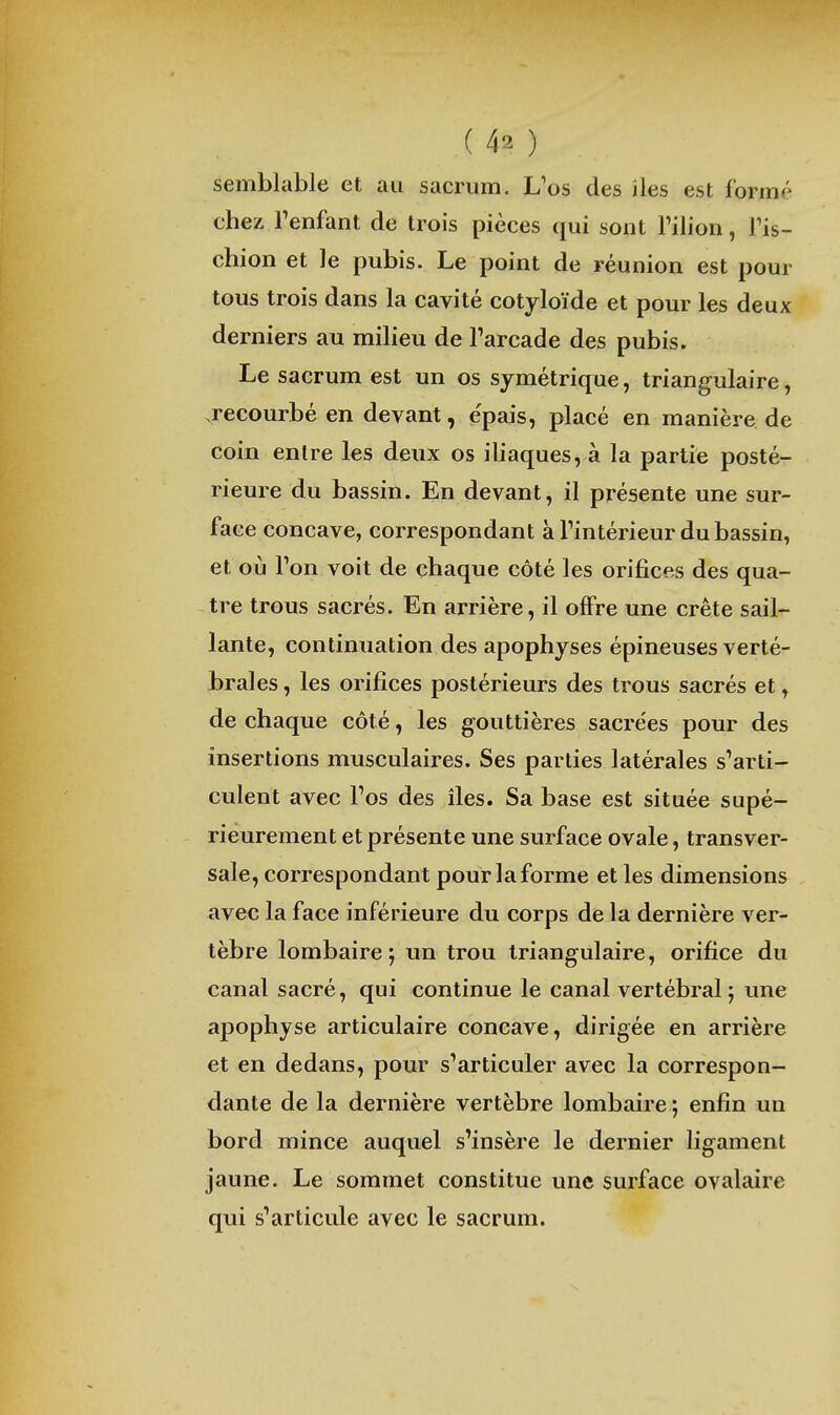 semblable et au sacrum. L'os des îles est formé chez Tenfant de trois pièces qui sont Tilion, Tis- chion et le pubis. Le point de réunion est pour tous trois dans la cavité cotyloïde et pour les deux derniers au milieu de Tarcade des pubis. Le sacrum est un os symétrique, triangulaire, .recourbé en devant, épais, placé en manière de coin entre les deux os iliaques, à la partie posté- rieure du bassin. En devant, il présente une sur- face concave, correspondant àTintérieur du bassin, et où l'on voit de chaque côté les orifices des qua- tre trous sacrés. En arrière, il offre une crête sail- lante, continuation des apophyses épineuses verté- brales , les orifices postérieurs des trous sacrés et, de chaque côté, les gouttières sacrées pour des insertions musculaires. Ses parties latérales s''arti- culent avec l'os des îles. Sa base est située supé- rieurement et présente une surface ovale, transver- sale, correspondant pour la forme et les dimensions avec la face inférieure du corps de la dernière ver- tèbre lombaire; un trou triangulaire, orifice du canal sacré, qui continue le canal vertébral; une apophyse articulaire concave, dirigée en arrière et en dedans, pour s'articuler avec la correspon- dante de la dernière vertèbre lombaire ; enfin un bord mince auquel s'insère le dernier ligament jaune. Le sommet constitue une surface ovalaire qui s*articule avec le sacrum.