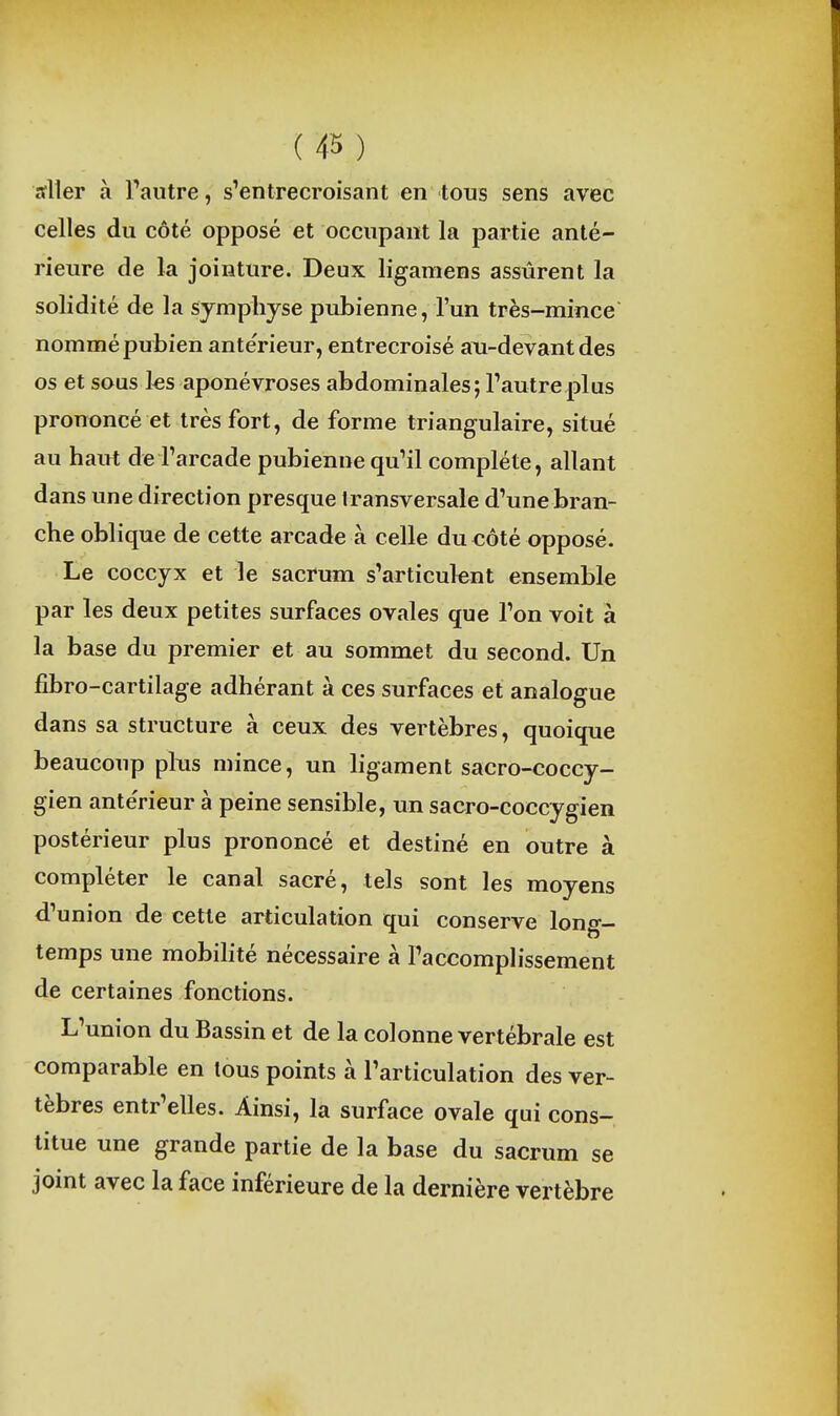 ( 43 ) arller à Pautre, s'entrecroisant en tous sens avec celles du côté opposé et occupant la partie anté- rieure de la jointure. Deux ligamens assurent la solidité de la symphyse pubienne, l'un très-mince nommé pubien antérieur, entrecroisé a\i-devant des os et sous ks aponévroses abdominales; Tautreplus prononcé et très fort, de forme triangulaire, situé au haut de l'arcade pubienne qu'il complète, allant dans une direction presque transversale d'une bran- che oblique de cette arcade à celle du côté opposé. Le coccyx et le sacrum s'articulent ensemble par les deux petites surfaces ovales que l'on voit à la base du premier et au sommet du second. Un lîbro-cartilage adhérant à ces surfaces et analogue dans sa structure à ceux des vertèbres, quoique beaucoup plus mince, un hgament sacro-coccy- gien ante'rieur à peine sensible, un sacro-coccygien postérieur plus prononcé et destiné en outre à compléter le canal sacré, tels sont les moyens d'union de cette articulation qui conserve long- temps une mobihté nécessaire à l'accomplissement de certaines fonctions. L'union du Bassin et de la colonne vertébrale est comparable en tous points à l'articulation des ver- tèbres entr'elles. Ainsi, la surface ovale qui cons- titue une grande partie de la base du sacrum se joint avec la face inférieure de la dernière vertèbre