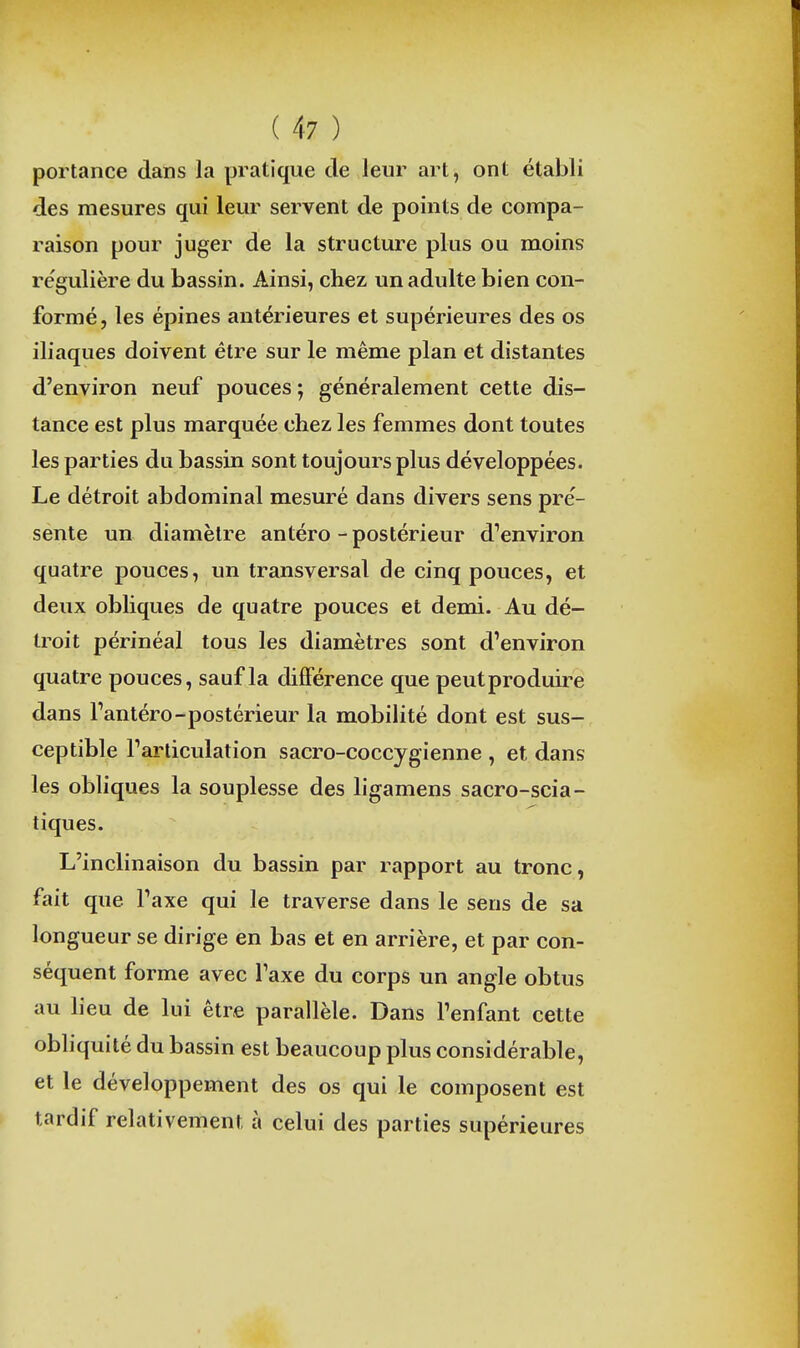 portance dans la pratique de leur art, ont établi des mesures qui leur servent de points de compa- raison pour juger de la structure plus ou moins régulière du bassin. Ainsi, chez un adulte bien con- formé, les épines antérieures et supérieures des os iliaques doivent être sur le même plan et distantes d'environ neuf pouces ; généralement cette dis- tance est plus marquée chez les femmes dont toutes les parties du bassin sont toujours plus développées. Le détroit abdominal mesuré dans divers sens pre'- sente un diamètre antéro - postérieur d''environ quatre pouces, un transversal de cinq pouces, et deux obliques de quatre pouces et demi. Au dé- troit périnéal tous les diamètres sont d'environ quatre pouces, sauf la différence que peut produire dans Tantéro-postérieur la mobilité dont est sus- ceptible Tarliculation sacro-coccygienne , et dans les obliques la souplesse des ligamens sacro-scia- tiques. L'inclinaison du bassin par rapport au tronc, fait que Taxe qui le traverse dans le sens de sa longueur se dirige en bas et en arrière, et par con- séquent forme avec Taxe du corps un angle obtus au lieu de lui être parallèle. Dans l'enfant cette obliquité du bassin est beaucoup plus considérable, et le développement des os qui le composent est tardif relativement à celui des parties supérieures