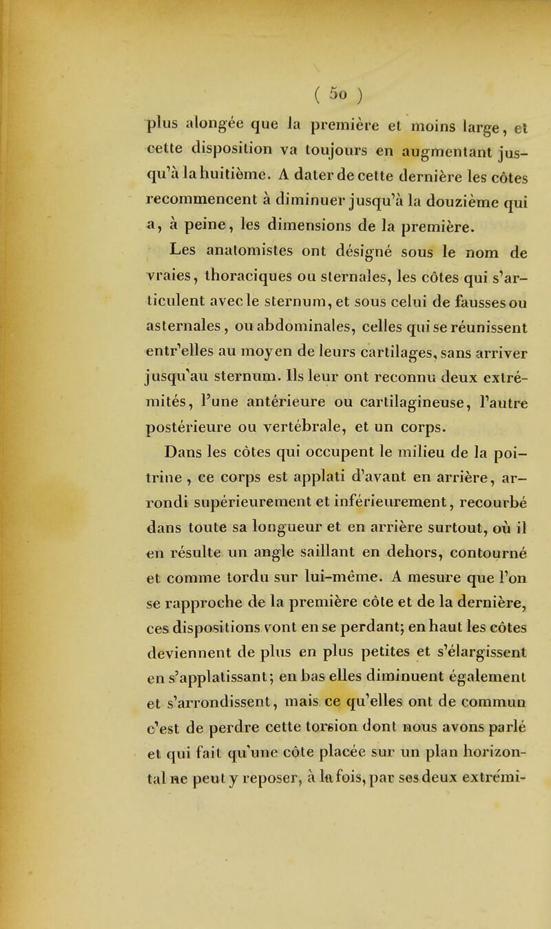 plus alongée que la première et moins large, el cette disposition va toujours en augmentant jus- qu^à la huitième. A dater de cette dernière les côtes recommencent à diminuer jusqu^à la douzième qui a, à peine, les dimensions de la première. Les anatomistes ont désigné sous le nom de vraies, ihoraciques ou sternales, les côtes qui s'ar- ticulent avec le sternum, et sous celui de fausses ou asternales, ou abdominales, celles qui se réunissent entr'elles au moyen de leurs cartilages, sans arriver jusqu au stermim. Ils leur ont reconnu deux extré- mités, l'une antérieure ou cartilagineuse, Tautre postérieure ou vertébrale, et un corps. Dans les côtes qui occupent le milieu de la poi- trine , ce corps est applati d'avant en arrière, ar- rondi supérieurement et inférieurement, recourbé dans toute sa longueur et en arrière surtout, où il en résulte un angle saillant en dehors, contourné et comme tordu sur lui-même. A mesure que l'on se rapproche de la première côte et de la dernière, ces dispositions vont en se perdant; en haut les côtes deviennent de plus en plus petites et s'élargissent en s'applatissant; en bas elles diminuent également et s'arrondissent, mais ce qu'elles ont de commun c'est de perdre cette torsion dont nous avons parlé et qui fait qu'une côte placée sur un plan horizon- tal ne peut y reposer, à Ifi fois, par ses deux extre'mi-