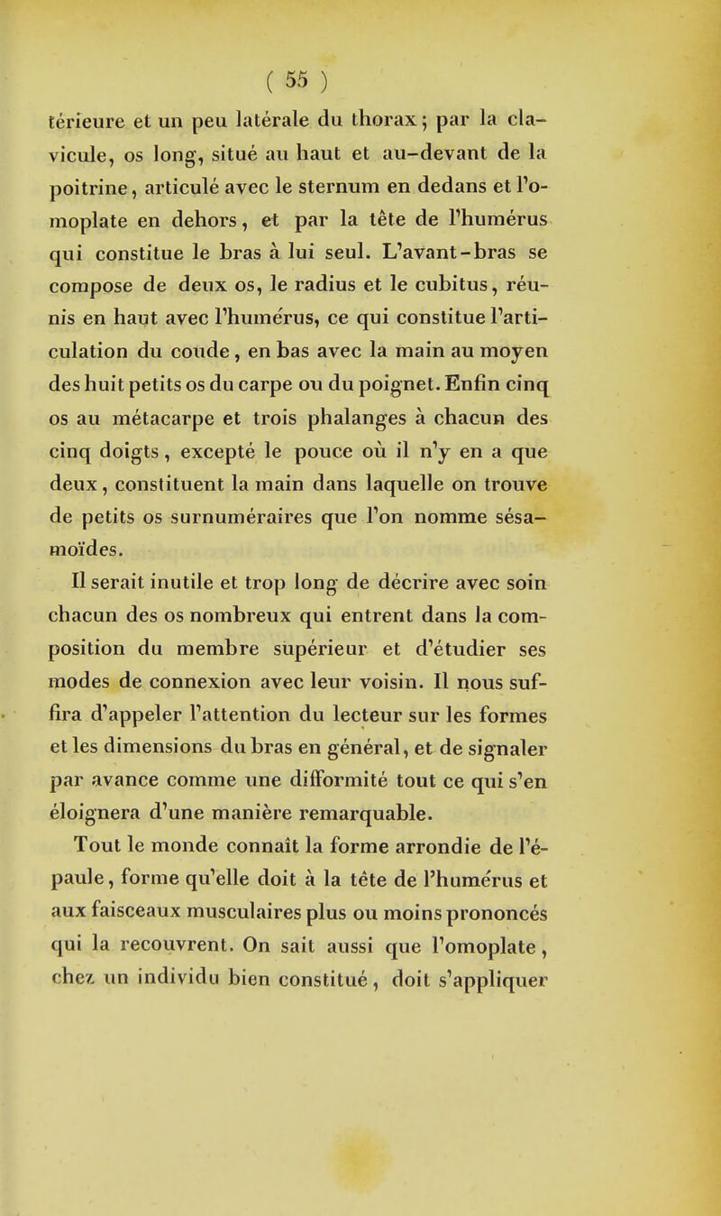 térieure et un peu latérale du thorax ; par la cla- vicule, os long, situé au haut et au-devant de la poitrine, articulé avec le sternum en dedans et To- moplate en dehors, et par la tête de l'humérus qui constitue le bras à lui seul. L'avant-bras se compose de deux os, le radius et le cubitus, réu- nis en haut avec l'humérus, ce qui constitue l'arti- culation du coude , en bas avec la main au moyen des huit petits os du carpe ou du poignet. Enfin cinq os au métacarpe et trois phalanges à chacun des cinq doigts, excepté le pouce où il n'y en a que deux , constituent la main dans laquelle on trouve de petits os surnuméraires que l'on nomme sésa- moïdes. Il serait inutile et trop long de décrire avec soin chacun des os nombreux qui entrent dans la com- position du membre supérieur et d'étudier ses modes de connexion avec leur voisin. Il nous suf- fira d'appeler l'attention du lecteur sur les formes et les dimensions du bras en général, et de signaler par avance comme une difformité tout ce qui s'en éloignera d'une manière remarquable. Tout le monde connaît la forme arrondie de l'é- paule, forme qu'elle doit à la tète de l'humérus et aux faisceaux musculaires plus ou moins prononcés qui la recouvrent. On sait aussi que l'omoplate, chez un individu bien constitué, doit s'appliquer