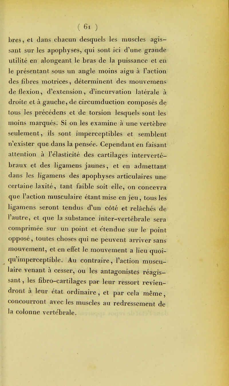 Jjres, et clans chacun desquels les muscles agis- sant sur les apophyses, qui sont ici d'une grande utilité en alongeant le bras de la puissance et en le présentant sous un angle moins aigu à Taction des fibres motrices, déterminent des mouvemens de flexion , d'extension, d'incurvation latérale à droite et à gauche, de circumduction composés d§ tous les précédens et de torsion lesquels sont les moins marqués. Si on les examine à une vertèbre seulement, ils sont imperceptibles et semblent n'exister que dans la pensée. Cependant en faisant attention à l'élasticité des cartilages interverté- braux et des ligamens jaunes, et en admettant dans les ligamens des apophyses articulaires une certaine laxité, tant faible soit elle, on concevra que l'action musculaire étant mise en jeu, tous les ligamens seront tendus d'un côté et relâchés de l'autre, et que la substance in ter-vertébrale sera comprimée sur un point et e'tendue sur le point opposé, toutes choses qui ne peuvent arriver sans mouvement, et en effet le mouvement a heu quoi- qu'imperceptible. Au contraire, l'action muscu- laire venant à cesser, ou les antagonistes réagis- sant , les fibro-cartilages par leur ressort revien- dront à leur état ordinaire, et par cela même, concourront avec les muscles au redressement de la colonne vertébrale.