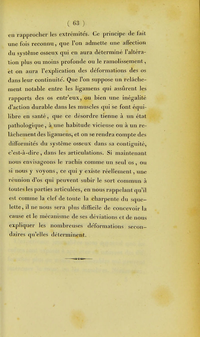 en rapprocher les extrémite's. Ce principe de fait une fois reconnu, que l'on admette une affection du système osseux qui en aura déterminé Taltéra- tion plus ou moins profonde ou le ramolissement, et on aura Texplication des déformations des os dans leur continuité. Que l'on suppose un relâche- ment notable entre les ligamens qui assurent les rapports des os entr'eux, ou bien une inégalité d'action durable dans les muscles qui se font équi- libre en santé, que ce désordre tienne à un état pathologique, à une habitude vicieuse ou à un re- lâchement des ligamens, et on se rendra compte des difformités du système osseux dans sa contiguité, c'est-à-dire, dans les articulations. Si maintenant nous envisageons le rachis comme un seul os, ou si nous y voyons, ce qui y existe réellement, une réunion d'os qui peuvent subir le sort commun à toutes les parties articulées, en nous rappelant qu'il est comme la clef de toute la charpente du sque- lette, il ne nous sera plus difficile de concevoir la cause et le mécanisme de ses déviations et de nous expliquer les nombreuses de'formations secon- daires qu'elles déterminent.