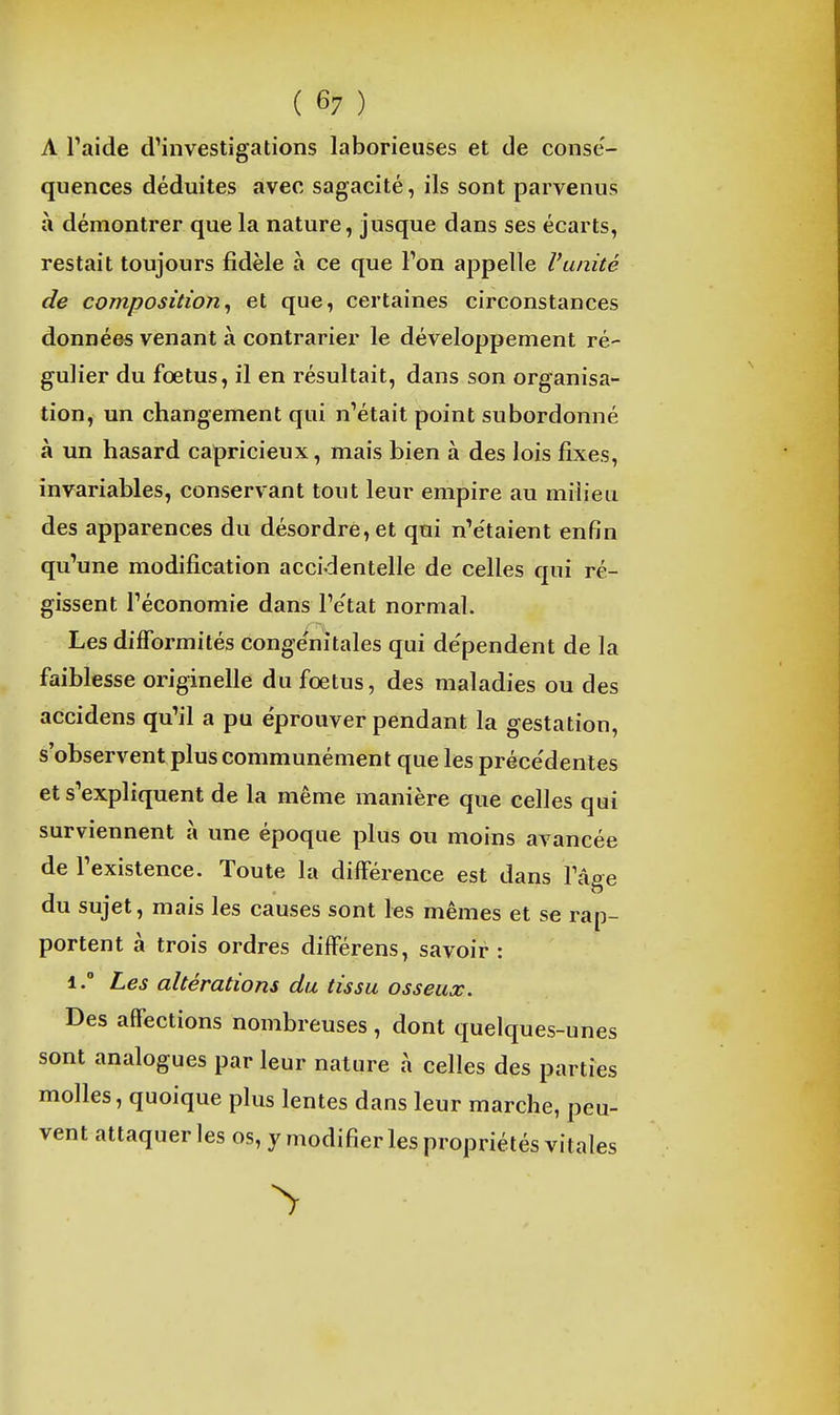 A Faide d'investigations laborieuses et de conse'- quences déduites avec sagacité, ils sont parvenus à démontrer que la nature, jusque dans ses écarts, restait toujours fidèle à ce que Ton appelle Vanité de composition^ et que, certaines circonstances données venant à contrarier le développement ré- gulier du fœtus, il en résultait, dans son organisa- tion, un changement qui n'était point subordonné à un hasard capricieux, mais bien à des lois fixes, invariables, conservant tout leur empire au milieu des apparences du désordre, et qui n'étaient enfin qu'une modification accidentelle de celles qui ré- gissent l'économie dans Pe'tat normal. Les difformités congénitales qui de'pendent de la faiblesse originelle du foetus, des maladies ou des accidens qu'il a pu éprouver pendant la gestation, s'observent plus communément que les précédentes et s'expliquent de la même manière que celles qui surviennent à une époque plus ou moins avancée de l'existence. Toute la différence est dans l'âge du sujet, mais les causes sont les mêmes et se rap- portent à trois ordres différens, savoir : 1.° Les altérations du tissu osseux. Des affections nombreuses , dont quelques-unes sont analogues par leur nature à celles des parties molles, quoique plus lentes dans leur marche, peu- vent attaquer les os, y modifier les propriétés vitales