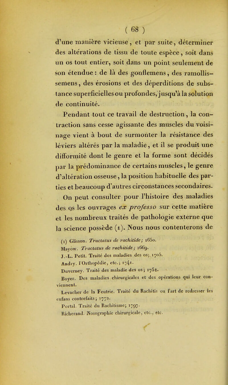 d'une manière vicieuse, et par suite, déterminer des altérations de tissu de toute espèce, soit dans un os tout entier, soit dans un point seulement de son étendue : de là des gonflemens, des ramollis- seniens, des érosions et des déperditions de subs- tance superficiellesou profondes, jusqu'à la solution de continuité. Pendant tout ce travail de destruction, la con- traction sans cesse agissante des muscles du voisi- nage vient à bout de surmonter la résistance des léviers altérés par la maladie, et il se produit une difformité dont le genre et la forme sont décidés par la prédominance de certains muscles, le genre d'altération osseuse, la position habituelle des par- ties et beaucoup d'autres circonstances secondaires. On peut consulter pour l'histoire des maladies des Qs les ouvrages ex professa sur cette matière et les nombreux traités de pathologie externe que k science possède (i). Nous nous contenterons de (i) Glisson. Tractatus de rachitide; i65o. Mayow- Traclatus de raehidde ; 1669. J.-L. Petit. Traité des maladies des os; i^oS. Andiy. l'Orthopédie, etc.; i74«- Duverney. Traité des maladie des os; i^Sl. Boyer. Des maladies chirurgicales et des opérations qui leur con- viennent. Levacher de la Feutrie. Traité du Raciiitis ou l'art de redresser les enfans contrefaits; 1772. Portai. Traité du Rachitisme; 1797. Richerand. Nosographie chirurgicale, etc., etc.