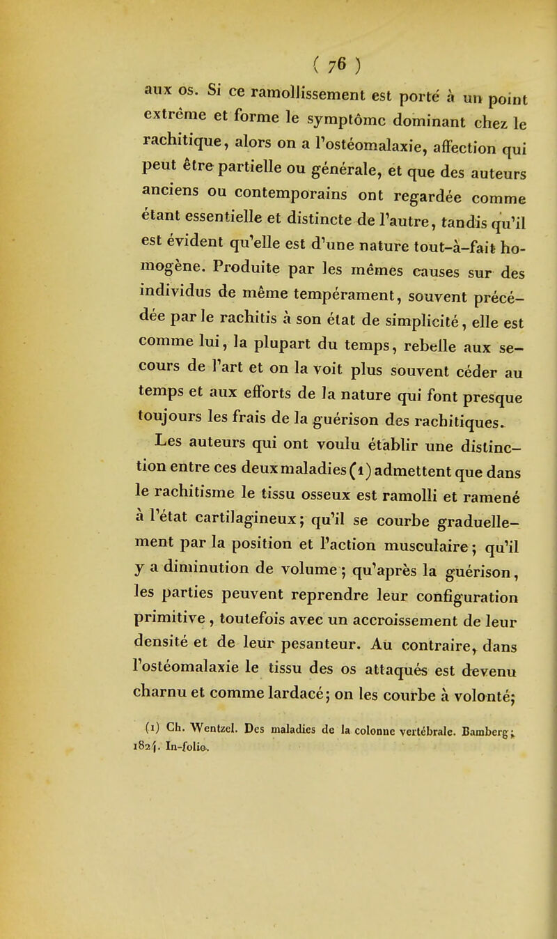 aux os. Si ce ramollissement est porté à un point extrême et forme le symptôme dominant chez le rachitique, alors on a Tostéomalaxie, affection qui peut être partielle ou générale, et que des auteurs anciens ou contemporains ont regardée comme étant essentielle et distincte de l'autre, tandis qu'il est évident qu'elle est d'une nature tout-à-fail ho- mogène. Produite par les mêmes causes sur des individus de même tempérament, souvent précé- dée par le rachitis à son état de simpHcité, elle est comme lui, la plupart du temps, rebelle aux se- cours de l'art et on la voit plus souvent céder au temps et aux efForts de la nature qui font presque toujours les frais de la guérison des rachitiques. Les auteurs qui ont voulu établir une distinc- tion entre ces deux maladies (i) admettent que dans le rachitisme le tissu osseux est ramolli et ramené à l'état cartilagineux ; qu'il se courbe graduelle- ment par la position et l'action musculaire ; qu'il y a diminution de volume ; qu'après la guérison, les parties peuvent reprendre leur configuration primitive , toutefois avec un accroissement de leur densité et de leur pesanteur. Au contraire,^ dans l'ostéomalaxie le tissu des os attaqués est devenu charnu et comme lardacé; on les courbe à volontéj (i) Ch. Wentzel. Des maladies de la colonne vertébrale. Bamberg; iSaîj. In-folio,