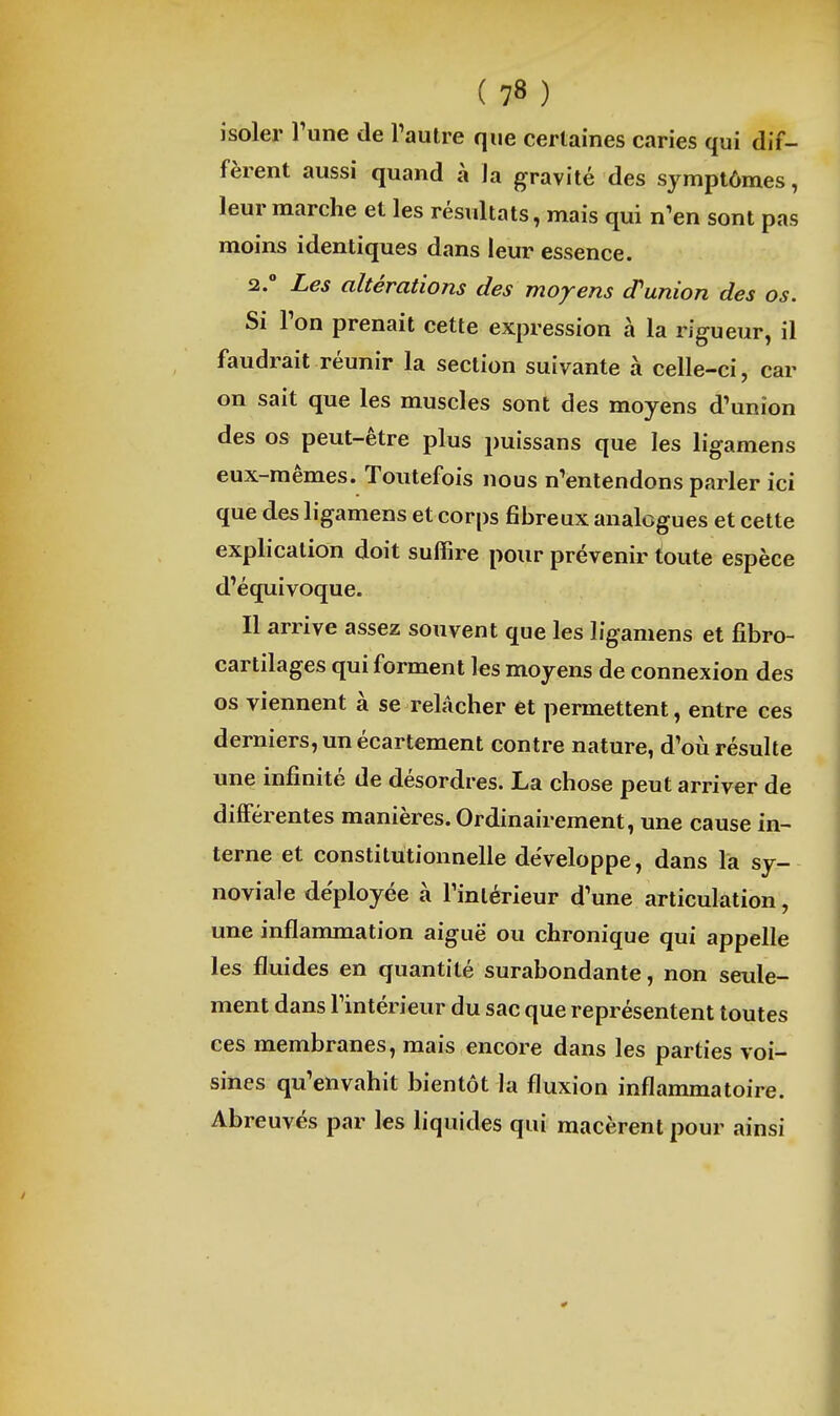 isoler Tune de l'autre que certaines caries qui dif- fèrent aussi quand à la gravité des symptômes, leur marche et les résultats, mais qui n'en sont pas moins identiques dans leur essence. 2. Les altérations des moyens d'union des os. Si Ton prenait cette expression à la rigueur, il faudrait réunir la section suivante à celle-ci, car on sait que les muscles sont des moyens d'union des os peut-être plus puissans que les ligamens eux-mêmes. Toutefois nous n'entendons parler ici que des ligamens et corps fibreux analogues et cette explication doit suffire pour prévenir toute espèce d'équivoque. Il arrive assez souvent que les ligamens et fibro- cartilages qui forment les moyens de connexion des os viennent à se relâcher et permettent, entre ces derniers, un écartement contre nature, d'où résulte une infinité de désordres. La chose peut arriver de différentes manières. Ordinairement, une cause in- terne et constitutionnelle de'veloppe, dans la sy- noviale déployée à rinlérleur d'une articulation, une inflammation aiguë ou chronique qui appelle les fluides en quantité surabondante, non seule- ment dans l'intérieur du sac que représentent toutes ces membranes, mais encore dans les parties voi- sines qu'envahit bientôt la fluxion inflammatoire. Abreuvés par les liquides qui macèrent pour ainsi