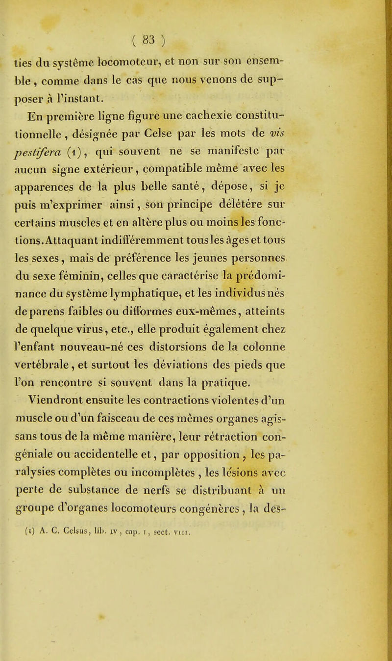 lies du système locomoteur, et non sur son ensem- ble , comme clans le cas que nous venons de sup- poser à Finstant. En première ligne figure une cachexie constitu- tionnelle , désignée par Celse par les mots de ms pestifera (i), qui souvent ne se manifeste par aucun signe extérieur, compatible même avec les apparences de la plus belle santé, dépose, si je puis m'exprimer ainsi, son principe délétère sur certains muscles et en altère plus ou moins les fonc- tions.Attaquant indifféremment tous les âges et tous les sexes, mais de préférence les jeunes personnes du sexe féminin, celles que caractérise la prédomi- nance du système lymphatique, et les individus nés deparens faibles ou difformes eux-mêmes, atteints de quelque virus, etc., elle produit également chez l'enfant nouveau-né ces distorsions de la colonne vertébrale, et surtout les déviations des pieds que l'on rencontre si souvent dans la pratique. Viendront ensuite les contractions violentes d'un muscle ou d'un faisceau de ces mêmes organes agîs- sans tous de la même manière, leur rétraction con- géniale ou accidentelle et, par opposition , les pa- ralysies complètes ou incomplètes , les le'sions avec perte de substance de nerfs se distribuant à un groupe d'organes locomoteurs congénères, la des- (i) A. C. Ccisus, lib. IV, cap. i, scct. vui.