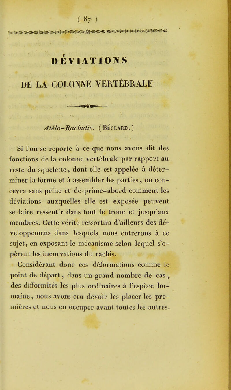 DÉVIATIONS DE LA COLONNE VERTÉBRALE. Atélo-Rachidie. (Béclard.) Si l'on se reporte à ce que nous avons dit des fonctions de la colonne vertébrale par rapport au reste du squelette, dont elle est appelée à déter- miner la forme et à assembler les parties, on con- cevra sans peine et de prime-abord comment les déviations auxquelles elle est exposée peuvent se faire ressentir dans tout le tronc et jusqu'aux membres. Cette vérité ressortira d'ailleurs des dé- veloppemens dans lesquels nous entrerons à ce sujet, en exposant le mécanisme selon lequel s'o- pèrent les incurvations du racbis. Considérant donc ces déformations comme le point de départ, dans un grand nombre de cas , des difformités les plus ordinaires à l'espèce hu- maine , nous avons cru devoir les placer les pre- mières et nous en occuper avant toutes les autres.