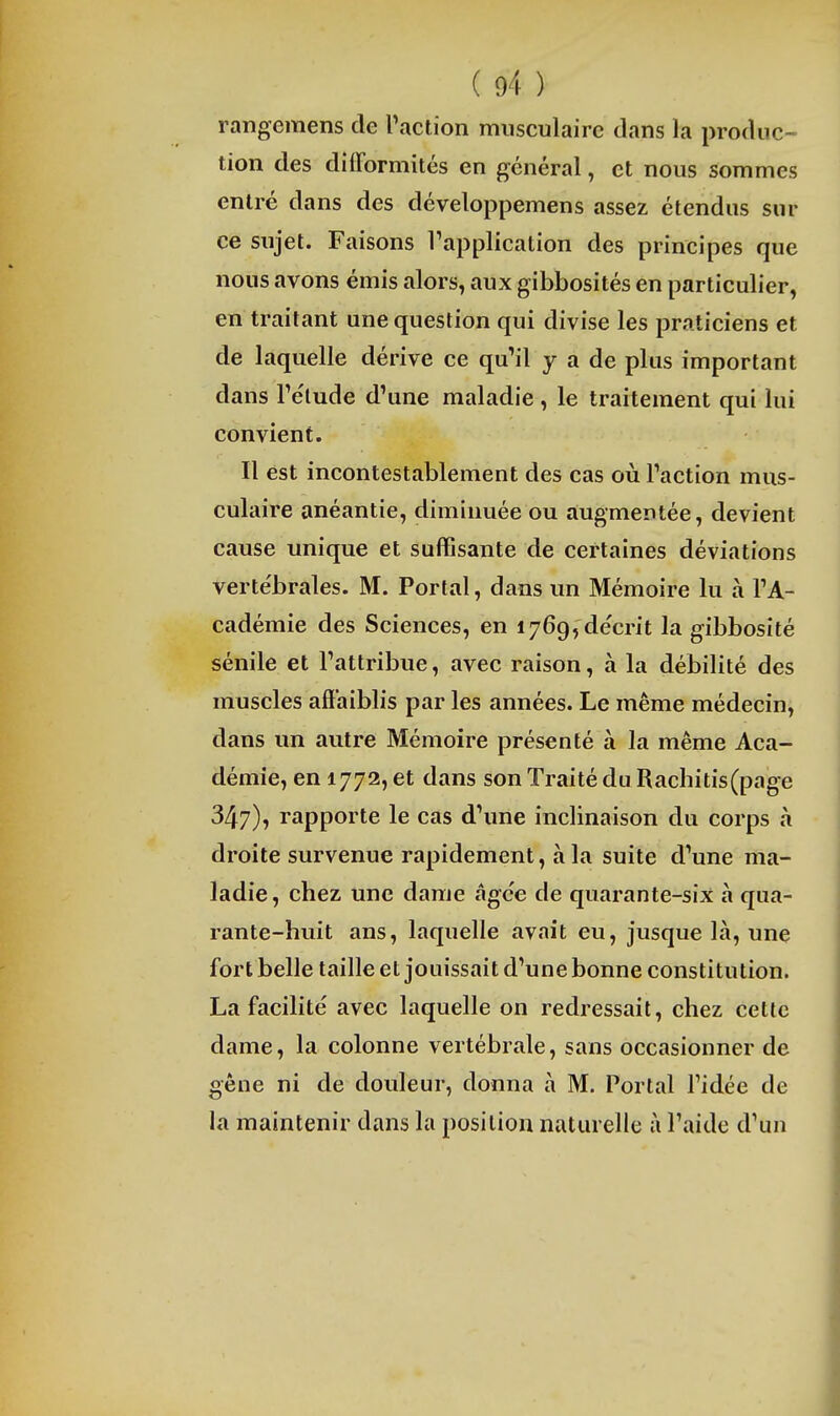 rangemens de Taction musculaire dans la produc- tion des difformités en général, et nous sommes entré dans des développemens assez étendus sur ce sujet. Faisons Tapplicalion des principes que nous avons émis alors, aux gibbosités en particulier, en traitant une question qui divise les praticiens et de laquelle dérive ce qu'il y a de plus important dans rélude d'une maladie, le traitement qui lui convient. Il est incontestablement des cas où l'action mus- culaire anéantie, diminuée ou a;ugmeDtée, devient cause unique et suffisante de certaines déviations vertébrales. M. Portai, dans un Mémoire lu à l'A- cadémie des Sciences, en lyGgfde'crit la gibbosîté sénile et l'attribue, avec raison, à la débilité des muscles affaiblis par les années. Le même médecin, dans un autre Mémoire présenté à la même Aca- démie, en 1772, et dans son Traité duRachitis(page 347), rapporte le cas d'une inclinaison du corps à droite survenue rapidement, à la suite d'une ma- ladie, chez une dame âgc'e de quarante-six à qua- rante-huit ans, laquelle avait eu, jusque là, une fort belle taille et jouissait d'une bonne constitution. La facilité avec laquelle on redressait, chez cette dame, la colonne vertébrale, sans occasionner de gêne ni de douleur, donna à M. Portai l'idée de la maintenir dans la position naturelle à l'aide d'un