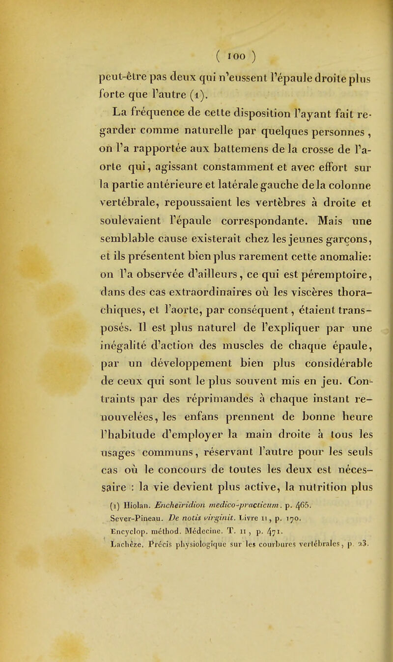 peut-êlre pas deux qui n^eussent l'épaule droite plus forte que l'autre (i). La fréquence de celte disposition l'ayant fait re- garder comme naturelle par quelques personnes , on l'a rapportée aux battemens de la crosse de l'a- orte qui, agissant constamment et avec effort sur la partie antérieure et latérale gauche delà colonne vertébrale, repoussaient les vertèbres à droite et soulevaient l'épaule correspondante. Mais une semblable cause existerait chez les jeunes garçons, et ils présentent bien plus rarement cette anomalie: on l'a observée d'ailleurs, ce qui est péremptoire, dans des cas extraordinaires où les viscères thora- chiques, et l'aorte, par conséquent, étaient trans- posés. Il est plus naturel de l'expliquer par une inégalité d'action des muscles de chaque épaule, par un développement bien plus considérable de ceux qui sont le plus souvent mis en jeu. Con- traints par des réprimandes à chaque instant re- nouvelées, les enfans prennent de bonne heure l'habitude d'employer la main droite à tous les usages communs, réservant l'autre pour les seuls cas où le concours de toutes les deux est néces- saire : la vie devient plus active, la nutrition plus (i) Hiolan. Encheïridion medico-practicnm. p. 465. Sever-Pineau. De notis uirginit. Livre ii, p. 190, Encyclop. mélhod. Médecine. T. n , p. 471- Laclièze, Précis physiologique sur les courbures vertébrales, p. a3.