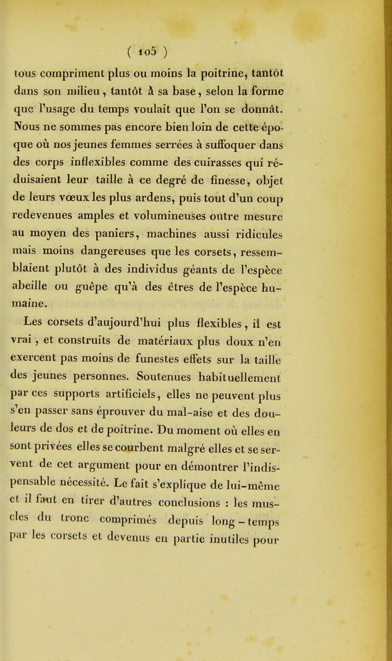 tous compriment plus ou moins la poitrine, tantôt dans son milieu, tantôt à sa base, selon la forme que Tusage du temps voulait que l'on se donnât. Nous ne sommes pas encore bien loin de cette épo- que oii nos jeunes femmes serrées à suflfoquer dans des corps inflexibles comme des cuirasses qui ré- duisaient leur taille à ce degré de finesse, objet de leurs vœux les plus ardens, puis tout d'un coup redevenues amples et volumineuses outre mesure au moyen des paniers, machines aussi ridicules mais moins dangereuses que les corsets, ressem- blaient plutôt à des individus géants de l'espèce abeille ou guêpe qu'à des êtres de l'espèce hu- maine. Les corsets d'aujourd'hui plus flexibles, il est vrai, et construits de matériaux plus doux n'en exercent pas moins de funestes effets sur la taille des jeunes personnes. Soutenues habituellement par ces supports artificiels, elles ne peuvent plus s'en passer sans éprouver du mal-aise et des dou- leurs de dos et de poitrine. Du moment où elles en sont privées elles se courbent malgré elles et se ser- vent de cet argument pour en démontrer l'indis- pensable nécessité. Le fait s'explique de lui-même et il f-Mit en tirer d'autres conclusions : les mus- cles du tronc comprimés depuis long - temps par les corsets et devenus en partie inutiles pour