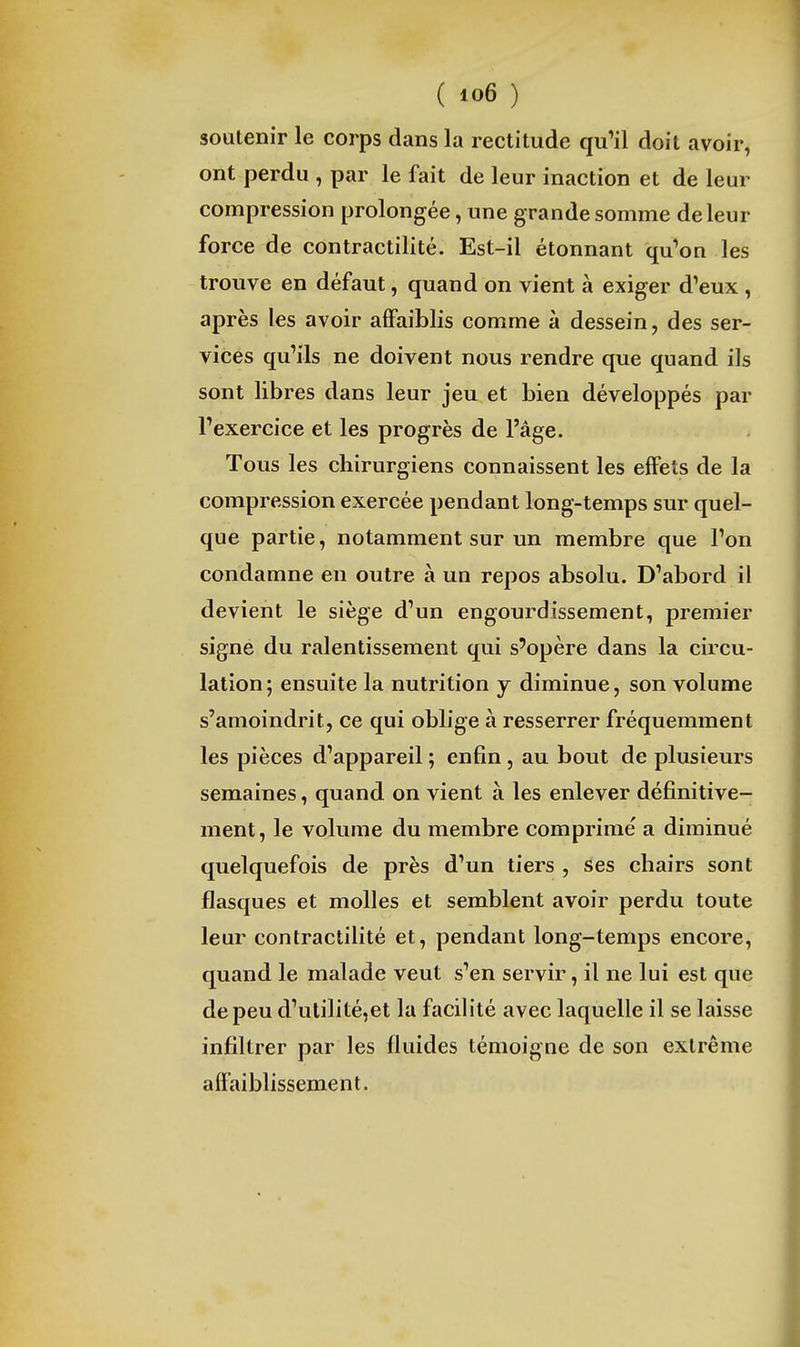 soutenir le corps dans la rectitude qu^il doit avoir, ont perdu , par le fait de leur inaction et de leur compression prolongée, une grande somme de leur force de contractilité. Est-il étonnant qu'on les trouve en défaut, quand on vient à exiger d'eux , après les avoir affaiblis comme à dessein, des ser- vices qu'ils ne doivent nous rendre que quand ils sont libres dans leur jeu et bien développés par l'exercice et les progrès de l'âge. Tous les chirurgiens connaissent les effets de la compression exercée pendant long-temps sur quel- que partie, notamment sur un membre que l'on condamne en outre à un repos absolu. D'abord il devient le siège d'un engourdissement, premier signe du ralentissement qui s'opère dans la circu- lation; ensuite la nutrition j diminue, son volume s'amoindrit, ce qui oblige à resserrer fréquemment les pièces d'appareil ; enfin, au bout de plusieurs semaines, quand on vient à les enlever définitive- ment, le volume du membre comprimé a diminué quelquefois de près d'un tiers , ses chairs sont flasques et molles et semblent avoir perdu toute leur contractilité et, pendant long-temps encore, quand le malade veut s'en servir, il ne lui est que de peu d'ulilité,et la facilité avec laquelle il se laisse infiltrer par les fluides témoigne de son extrême affaiblissement.
