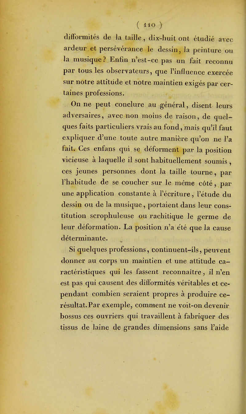 difformités de la taille, dix-huit ont étudié avec ardeur et persévérance le dessin, la peinture ou la musique? Enfin n'est-ce pas un fait reconnu par tous les observateurs, que l'influence exercée sur notre attitude et notre maintien exigés par cer- taines professions. On ne peut conclure au général, disent leurs adversaires, avec non moins de raison, de quel- ques faits particuliers vrais au fond, mais qu'il faut expliquer d'une toute autre manière qu'on ne l'a fait. Ces enfans qui se déforment par la position vicieuse à laquelle il sont habituellement soumis , ces jeunes personnes dont la taille tourne, par l'habitude de se coucher sur le même côté, par une application constante à l'écriture, l'étude du dessin ou de la musique, portaient dans leur cons- titution scrophuleuse ou rachitique le germe de leur déformation. La position n'a été que la cause déterminante. Si quelques professions, continuent-ils j peuvent donner au corps un maintien et une attitude ca- ractéristiques qui les fassent reconnaître, il n'en est pas qui causent des difformités véritables et ce- pendant combien seraient propres à produire ce- résultat. Par exemple, comment ne voit-on devenir bossus ces ouvriers qui travaillent à fabriquer des tissus de laine de grandes dimensions sans l'aide