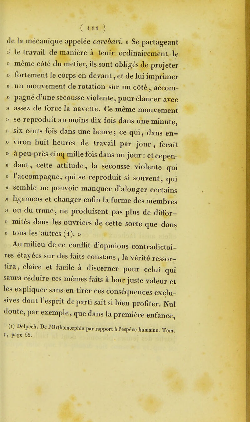 de la mécanique appelée careharL » Se partageant » le travail de manière à tenir ordinairement le » même côté du métier, ils sont obligés de projeter » fortement le corps en devant, et de lui imprimer » un mouvement de rotation sur un côté, accom- » pagné d^me secousse violente, pour élancer avec » assez de force la navette. Ce même mouvement » se reproduit au moins dix fois dans une minute, » six cents fois dans une heure; ce qui, dans en- M viron huit heures de travail par jour , ferait » à peu-près cinq mille fois dans un jour : et cepen- » dant, celte attitude, la secousse violente qui » raccompagne, qui se reproduit si souvent, qui » semble ne pouvoir manquer d'alonger certains M ligamens et changer enfin la forme des membres » ou du tronc, ne produisent pas plus de diffor- » mités dans les ouvriers de cette sorte que dans » tous les autres (i). » Au milieu de ce conflit d'opinions contradictoi- res étayées sur des faits constans, la vérité ressor- tira, claire et facile à discerner pour celui qui saura réduire ces mêmes faits à leur juste valeur et les expliquer sans en tirer ces conséquences exclu- sives dont Tesprit départi sait si bien profiter. Nul doute, par exemple, que dans la première enfance, (I) Delpech. De l'Orthomorphic par rapport à l'espèce humaine. Tom. I, page 55.