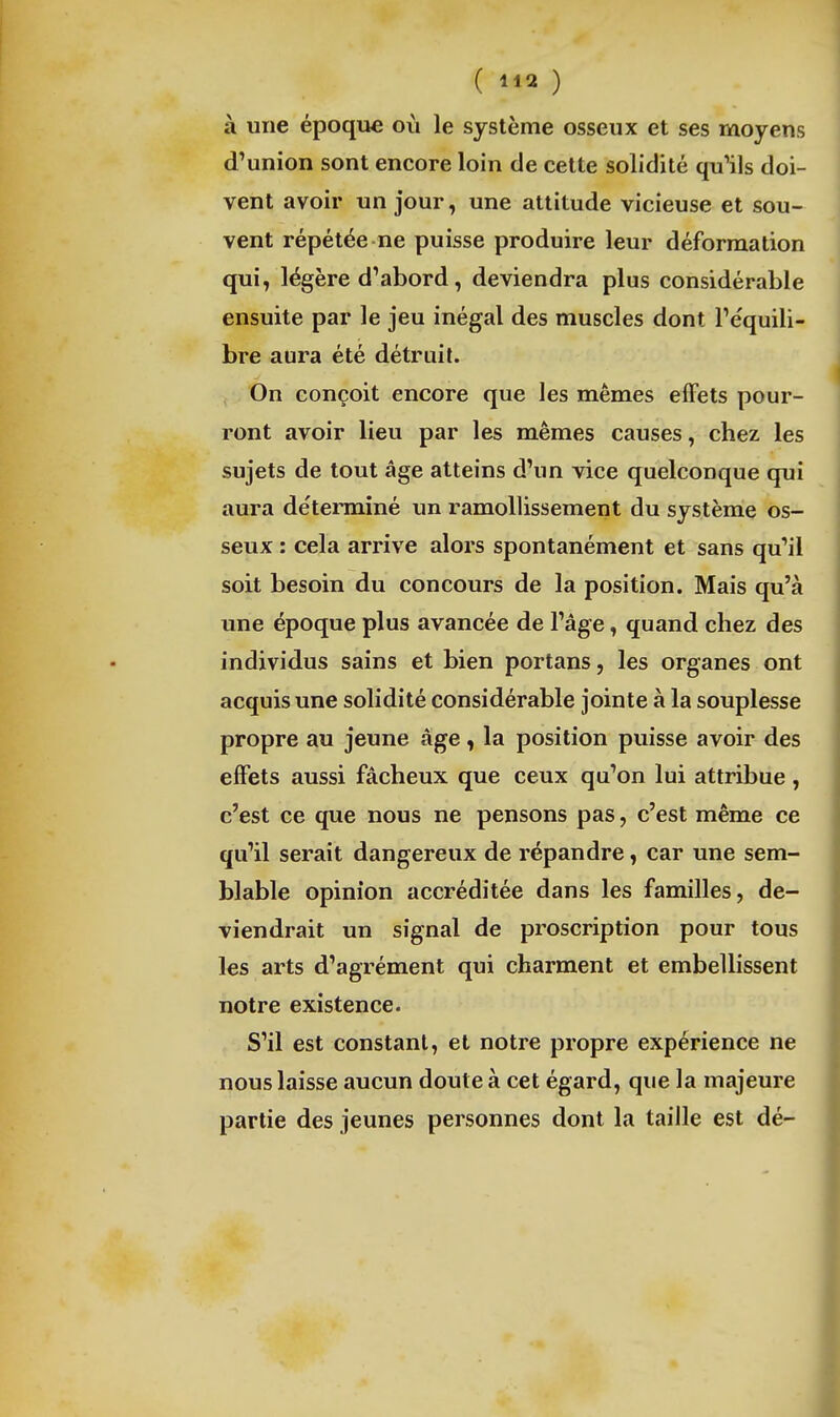 ( ) à une époque où le système osseux et ses moyens d'union sont encore loin de celte solidité quHIs doi- vent avoir un jour, une attitude vicieuse et sou- vent répétée ne puisse produire leur déformation qui, légère d'abord, deviendra plus considérable ensuite par le jeu inégal des muscles dont l'équili- bre aura été détruit. On conçoit encore que les mêmes effets pour- ront avoir lieu par les mêmes causes, chez les sujets de tout âge atteins d'un vice quelconque qui aura de'terminé im ramollissement du système os- seux : cela arrive alors spontanément et sans qu'il soit besoin du concours de la position. Mais qu'à une époque plus avancée de l'âge, quand chez des individus sains et bien portans, les organes ont acquis une solidité considérable jointe à la souplesse propre au jeune âge, la position puisse avoir des effets aussi fâcheux que ceux qu'on lui attribue , c'est ce que nous ne pensons pas, c'est même ce qu'il serait dangereux de répandre, car une sem- blable opinion accréditée dans les familles, de- viendrait un signal de proscription pour tous les arts d'agrément qui charment et embellissent notre existence. S'il est constant, et notre propre expérience ne nous laisse aucun doute à cet égard, que la majeure partie des jeunes personnes dont la taille est dé-