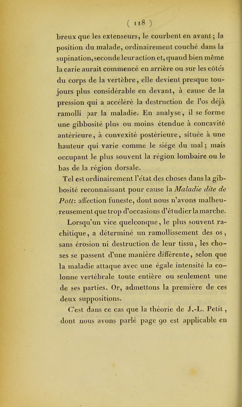 breux que les extenseurs, le courbent en avant; la position du malade, ordinairement coucbé dans la supination, seconde leur action et, quand bien même la carie aurait commencé en arrière ou sur les côtés du corps de la vertèbre, elle devient presque tou- jours plus considérable en devant, à cause de la pression qui a accéléré la destruction de l'os déjà ramolli par la maladie. En analyse, il se forme une gibbosité plus ou moins étendue à concavité antérieure, à convexité postérieure, située à une hauteur qui varie comme le siège du mal; mais occupant le plus souvent la région lombaire ou le bas de la région dorsale. Tel est ordinairement Tétat des choses dans la gib- bosité reconnaissant pour cause la Maladie dite de Pott'. affection funeste, dont nous navons malheu- reusement que trop d'occasions d'étudier la marche. Lorsqu'un vice quelconque, le plus souvent ra- chitique, a déterminé un ramolHssement des os, sans érosion ni destruction de leur tissu, les cho- ses se passent d'une manière difiFérente, selon que la maladie attaque avec une égale intensité la co- lonne vertébrale toute entière ou seulement une de ses parties. Or, admettons la première de ces deux suppositions. C'est dans ce cas que la théorie de J.-L. Petit, dont nous avons parlé page 90 est applicable en