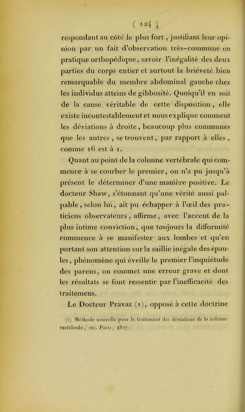 ( \ respondant au côte le plus fort, justifiant leur opi- nion par un fait d'observation très-commune en pratique orthopédique, savoir l'inégalité des deux parties du corps entier et surtout la brièveté bien remarquable du membre abdominal gauche chez, les individus atteins de gibbosité. Quoiqu'il en soit de la cause véritable de cette disposition, elle existe incontestablement et nous explique comment les déviations à droite, beaucoup plus communes que les autres , se trouvent, par rapport à elles , comme 16 est à i. Quant au point de la colonne vertébrale qui com- mence à se courber le premier, on n'a pu jusqu'à présent le déterminer d'une manière positive. Le docteur Shaw^, s'étonnant qu'une vérité aussi pal- pable , selon lui, ait pu échapper à l'œil des pra- ticiens observateurs, affirme, avec l'accent de la plus intime conviction, que toujours la difformité commence à se manifester aux lombes et qu'en portant son attention sur la saillie inégale des épau- les , phénomène qui éveille le premier l'inquiétude des parens, on commet une erreur grave et dont les résultats se font ressentir par l'inefficacité des traitemens. Le Docteur Pravaz (1), opposé à celte doctrine (i) Méthode nouvelle pour le liaitcmcnt des déviations de la colonne vertébrale, etc. Paris, 1827.