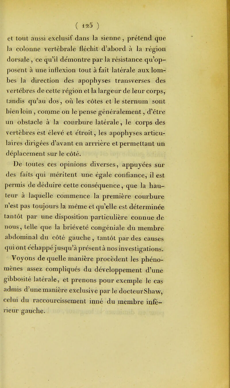 ( ) et tout aussi exclusif clans la sienne, prétend que la colonne vertébrale fléchit d'abord à la région dorsale, ce qu'il de'montre par la résistance qu'op- posent à une inflexion tout à fait latérale auxlom-: bes la direction des apophyses transverses des vertèbres de cette région et la largeur de leur corps, tandis qu'an dos, où les côtes et le sternum sont bien loin , comme on le pense généralement, d'être un obstacle à la courbure latérale, le corps des vertèbres est élevé et étroit, les apophyses articu- laires dirigées d'avant en arrrière et permettant un déplacement sur le côté. De toutes ces opinions diverses, appuyées sur des faits qui méritent une égale confiance, il est permis de déduire cette conséquence, que la hau- teur à laquelle commence la première courbure n'est pas toujours la même et qu'elle est déterminée tantôt par une disposition particulière connue de nous, telle que la brièveté congéniale du membre abdominal du côté gauche, tantôt par des causes qui ont e'cliappé jusqu'à présent à nos investigations. Voyons de quelle manière procèdent les phéno- mènes assez compliqués du développement d'une gibbosité latérale, et prenons pour exemple le cas admis d'une manière exclusive par le docteurShaw, celui du raccourcissement inné du membre infé- rieur gauche.