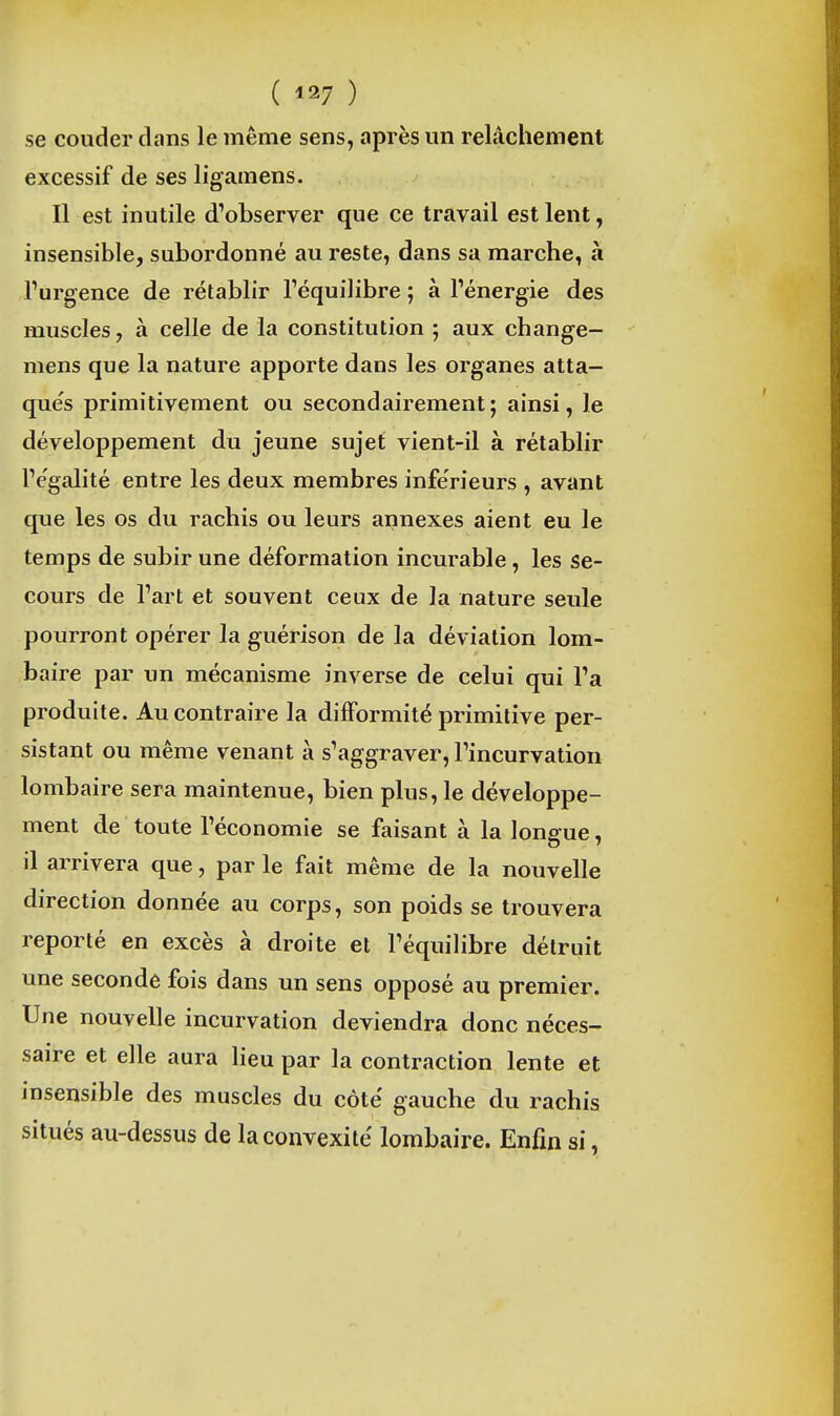 ( ) se couder clans le même sens, après un relâchement excessif de ses ligamens. Il est inutile d'observer que ce travail est lent, insensible, subordonné au reste, dans sa marche, à Turgence de rétablir l'équilibre ; à l'énergie des muscles, à celle de la constitution ; aux change- mens que la nature apporte dans les organes atta- qués primitivement ou secondairement ; ainsi, le développement du jeune sujet vient-il à rétablir l'e'galité entre les deux membres inférieurs , avant que les os du rachis ou leurs annexes aient eu le temps de subir une déformation incurable, les se- cours de l'art et souvent ceux de la nature seule pourront opérer la guérison de la déviation lom- baire par un mécanisme inverse de celui qui l'a produite. Au contraire la difformité primitive per- sistant ou même venant à s'aggraver, l'incurvation lombaire sera maintenue, bien plus, le développe- ment de toute l'économie se faisant à la longue, il arrivera que, par le fait même de la nouvelle direction donnée au corps, son poids se trouvera reporté en excès à droite et l'équilibre détruit une seconde fois dans un sens opposé au premier. Une nouvelle incurvation deviendra donc néces- saire et elle aura lieu par la contraction lente et insensible des muscles du côté gauche du rachis situés au-dessus de la convexité lombaire. Enfin si,