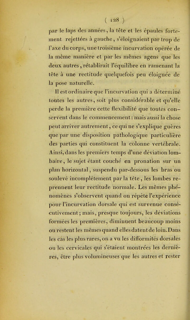 ( i2i8 ) par le laps des années, la lêle et les épaules forte- ment rejettées à gauche, s'éloignaient par trop de raxe du corps, une troisième incurvation opérée de la même manière et par les mêmes agens que les deux autres, rétablirait l'équilibre en ramenant la tête à une rectitude quelquefois peu éloignée de la pose naturelle. Il est ordinaire que Tincurvation qui a déterminé toutes les autres, soit plus considérable et qu'elle perde la première cette flexibilité que toutes con- servent dans le commencement : mais aussi la chose peut arriver autrement, ce qui ne s'explique guères que par une disposition pathologique particulière des parties qui constituent la colonne vertébrale. Ainsi, dans les premiers temps d'une déviation lom- baire , le sujet étant couché en pronation sur un plan horizontal, suspendu par-dessous les bras ou soulevé incomplétemeni; parla tête, les lombes re- prennent leur rectitude normale. Les mêmes phé- nomènes s'observent quand on répète l'expérience pour l'incurvation dorsale qui est survenue consé- cutivement; mais, presque toujours, les déviations formées les premières, diminuent beaucoup moins ou restent les mêmes quand elles datent de loin.Dans les cas les plus rares, on a vu les difformités dorsales ou les cervicales qui s'étaient montrées les derniè- res, être plus volumineuses que les autres et rester