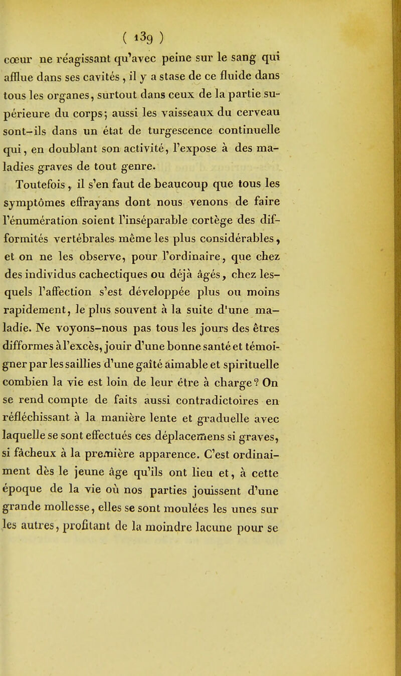 ( ) cœur ne réagissant qu'avec peine sur le sang qui afflue dans ses cavités , il y a stase de ce fluide dans tous les organes, surtout dans ceux de la partie su- périeure du corps ; aussi les vaisseaux du cerveau sont-ils dans un état de turgescence continuelle qui, en doublant son activité, l'expose à des ma- ladies graves de tout genre. Toutefois, il s'en faut de beaucoup que tous les symptômes effrayans dont nous venons de faire rénumératîon soient l'inséparable cortège des dif- formités vertébrales même les plus considérables, et on ne les observe, pour l'ordinaire, que chez des individus cachectiques ou déjà âgés, chez les- quels l'affection s'est développée plus ou moins rapidement, le plus souvent à la suite d'une ma- ladie. Ne voyons-nous pas tous les jours des êtres difformes à l'excès, jouir d'une bonne santé et témoi- gner par les saillies d'une gaîté aimable et spirituelle combien la vie est loin de leur être à charge ? On se rend compte de faits aussi contradictoires en réfléchissant à la manière lente et graduelle avec laquelle se sont effectués ces déplacemens si graves, si fâcheux à la première apparence. C'est ordinai- ment dès le jeune âge qu'ils ont lieu et, à cette époque de la vie où nos parties jouissent d'une grande mollesse, elles se sont moulées les unes sur les autres, profitant de la moindre lacune pour se