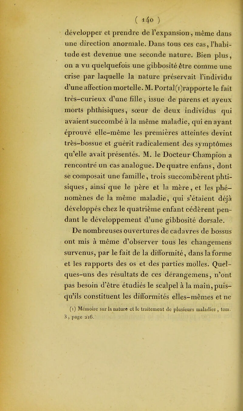 ( i4o ) développer et prendre de l'expansion, même dans une direction anormale. Dans tous ces cas, Thabi- tude est devenue une seconde nature. Bien plus, on a vu quelquefois une gibbosité être comme une crise par laquelle la nature préservait Tindividu d'une affection mortelle. M. Portal(i)rapportele fait très-curieux d'aune fille, issue de parens et ayeux morts phthisiques, sœur de deux individus qui avaient succombé à la même maladie, qui en ayant éprouvé elle-même les premières atteintes devint très-bossue et guérit radicalement des symptômes qu'elle avait présentés. M. le Docteur Champion a rencontré un cas analogue. De quatre enfans, dont se composait une famille, trois succombèrent phti- siques, ainsi que le père et la mère, et les phé- nomènes de la même maladie, qui s'étaient déjà développés chez le quatrième enfant cédèrent pen- dant le développement d'une gibbosité dorsale. De nombreuses Ouvertures de cadavres de bossus ont mis à même d'observer tous les chansfemens survenus, par le fait de la difformité, dans la forme et les rapports des os et des parties molles. Quel- ques-uns des résultats de ces dérangemens, n'ont pas besoin d'être étudiés le scalpel à la main, puis- qu'ils constituent les difformités elles-mêmes et ne (i) Mémoire sur la nature et le traitement de plusieurs maladies, tom.