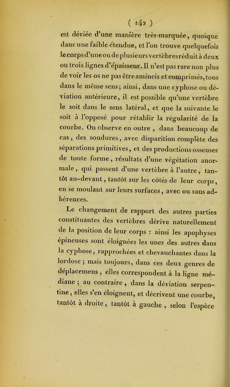 est déviée d'une manière très-marquée, quoique dans une faible étendue, et Ton trouve quelquefois le corps d'une ou de plusieurs vertèbres réduit à deux ou trois lignes d'e'paisseur. Il n'est pas rare non plus de voir les os ne pas être amincis et comprimés, tous dans le même sens ; ainsi, dans une cyphose ou dé- viation antérieure, il est possible qu'une vertèbre le soit dans le sens latéral, et que la suivante le soit à l'opposé pour rétablir la régularité de la courbe. On observe en outre , dans beaucoup de cas , des soudures, avec disparition complète des séparations primitives, et des productions osseuses de toute forme, résultats d'une végétation anor- male , qui passent d'une vertèbre à l'autre, tan- tôt au-devant, tantôt sur les côtés de leur corps, en se moulant sur leurs surfaces, avec ou sans ad- hérences. Le changement de rapport des autres parties constituantes des vertèbres dérive naturellement de la position de leur corps : ainsi les apophyses épineuses sont éloignées les unes des autres dans la cyphose, rapprochées et chevauchantes dans la lordose ; mais toujours, dans ces deux genres de déplacemens , elles correspondent à la hgne mé- diane ; au contraire, dans la déviation serpen- tine , elles s'en éloignent, et décrivent une courbe, tantôt à droite, tantôt à gauche , selon l'espèce