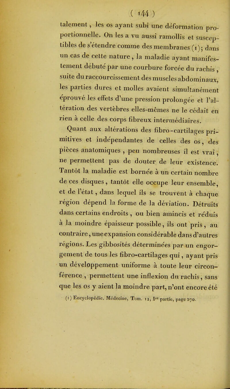 talement, les os ayant subi une déformation pro- portionnelle. On les a vu aussi ramollis et suscep- tibles de s'étendre comme des membranes (i); dans un cas de cette nature, la maladie ayant manifes- tement débuté par une courbure forcée du rachis , suite du raccourcissement des muscles abdominaux, les parties dures et molles avaient simultanément éprouvé les effets d'une pression prolongée et l'al- tération des vertèbres elles-mêmes ne le cédait en rien à celle des corps fibreux intermédiaires. Quant aux altérations des fibro-cartilages pri- mitives et indépendantes de celles des os, des pièces anatomiques , peu nombreuses il est vrai, ne permettent pas de douter de leur existence. Tantôt la maladie est borne'e à un certain nombre de ces disques, tantôt elle occupe leur ensemble, et de Tétat, dans lequel ils se trouvent à chaque région dépend la forme de la déviation. Détruits dans certains endroits , ou bien amincis et re'duis à la moindre épaisseur possible, ils ont pris, au contraire, une expansion considérable dans d'autres régions. Les gibbosités déterminées par un engor- gement de tous les fibro-cartilages qui, ayant pris un développement uniforme à toute leur circon- férence , permettent une inflexion du rachis, sans que les os y aient la moindre part, n'ont encore été