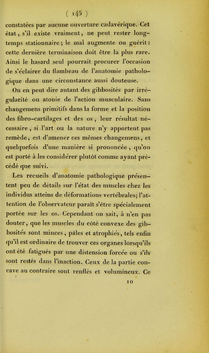 constatées par aucune ouverture cadavérique. Cet état, sMl existe vraiment, ne peut rester long- temps stationnaire *, le mal augmente ou guérit : cette dernière terminaison doit être la plus rare. Ainsi le hasard seul pourrait procurer l'occasion de s'éclairer du flambeau de Panatomie patholo- gique dans une circonstance aussi douteuse. On en peut dire autant des gibbosités par irré- gularité ou alonie de Paction musculaire. Sans changemens primitifs dans la forme et la position des fibro-cartilages et des os , leur résultat né- cessaire , si Part ou la nature n^ apportent pas remède, est d'amener ces mêmes changemens, et quelquefois d'une manière si prononcée , qu'on est porté à les conside'rer plutôt comme ayant pré- cédé que suivi. Les recueils d'anatomie pathologique présen- tent peu de détails sur l'état des muscles chez les individus atteins de déformations vertébrales; Pat- tention de Pobservateur paraît s'être spécialement portée sur les os. Cependant on sait, à n'en pas douter, que les muscles du côté convexe des gib- hosités sont minces , pâles et atrophiés, tels enfin qu'il est ordinaire de trouver ces organes lorsqu'ils ont été fatigués par une distension forcée ou s'ils sont restés dans l'inaction. Ceux de la partie con- cave au contraire sont renflés et volumineux. Ce 10