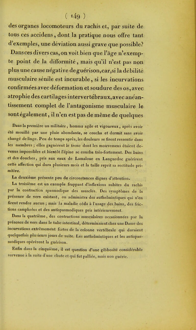 des organes locomoteurs du rachis et, par suite de tous ces accidens, dont la pratique nous offre tant d'exemples, une déviation aussi grave que possible? Dans ces divers cas, on voit bien que l'âge n'exemp- te point de la difformité, mais qu'il n'est pas non plus une cause négative deguërison,car,si la débilité musculaire sénile est incurable, si les incurvations confirmées avec déformation et soudure des os, avec atrophie des cartilages intervertébraux, avec anéan- tissement complet de l'antagonisme musculaire le sont également, il n'en est pas de même de quelques Dans la première un militaire , homme agile et vigoureux, après avoir été mouillé par une pluie abondante, se coucha et dormit sans avoir changé de linge. Peu de temps après, les douleurs se firent ressentir dans les membres ; elles gagnèrent le tronc dont les mouvemens étaient de- venus impossibles et bientôt l'épine se courba très-fortement. Des bains et des douches, pris aux eaux de Lamaloue en Languedoc guérirent cette affection qui dura plusieurs mois et la taille reprit sa rectitude pri- mitive. La deuxième présente peu de circonstances dignes d'attention. La troisième est un exemple frappant d'inflexions subites du rachis par la contraction spasmodique des muscles. Des symptômes de la présence de vers existant, on administra des authelmintiques qui n'en firent rendre aucun ; mais la maladie céda à l'usage des bains, des fric- tions camphiées et des antispasmodiques pris intérieurement. Dans la quatrième, des contractions musculaires occasionnées par la présence de vers dans le tube intestinal, déterminaient chez une Dame des incurvations extrêmement fortes de la colonne vertébrale qui duraient quelquefois plusieurs jours de suite. Les authelmintiques et les antispas- modiques opérèrent la guérison. Enfin dans la cinquième, il est question d'une gibbosité considérable survenue à la suite d'une chute et qui fut palliée, mais non guérie.