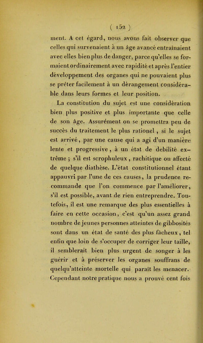 ( ) ment. A cet égard, nous avons fait observer que celles qui survenaient à iin âge avancé entraînaient avec elles bien plus de danger, parce quMles se for- maient ordinairement avec rapidité et après Tentier développement des organes qui ne pouvaient plus se prêter facilement à un dérangement considéra- ble dans leurs formes et leur position. La constitution du sujet est une considération bien plus positive et plus importante que celle de son âge. Assurément on se promettra peu de succès du traitement le plus rationel , si le sujet est arrivé, par une cause qui a agi d'un manière lente et progressive , à un état de débilité ex- trême ; s'il est scrophuleux, rachitique ou afifecté de quelque diathèse. L'état constitutionnel étant appauvri par l'une de ces causes, la prudence re- commande que l'on commence par l'améliorer, s'il est possible, avant de rien entreprendre. Tou- tefois, il est une remarque des plus essentielles à faire en cette occasion, c'est qu'un assez grand nombre déjeunes personnes atteintes de gibbosités sont dans un état de santé des plus fâcheux, tel enfin que loin de s'occuper de corriger leur taille, il semblerait bien plus urgent de songer à les guérir et à préserver les organes souffrans de quelqu'atteinte mortelle qui paraît les menacer. Cependant notre pratique nous a prouvé cent fois