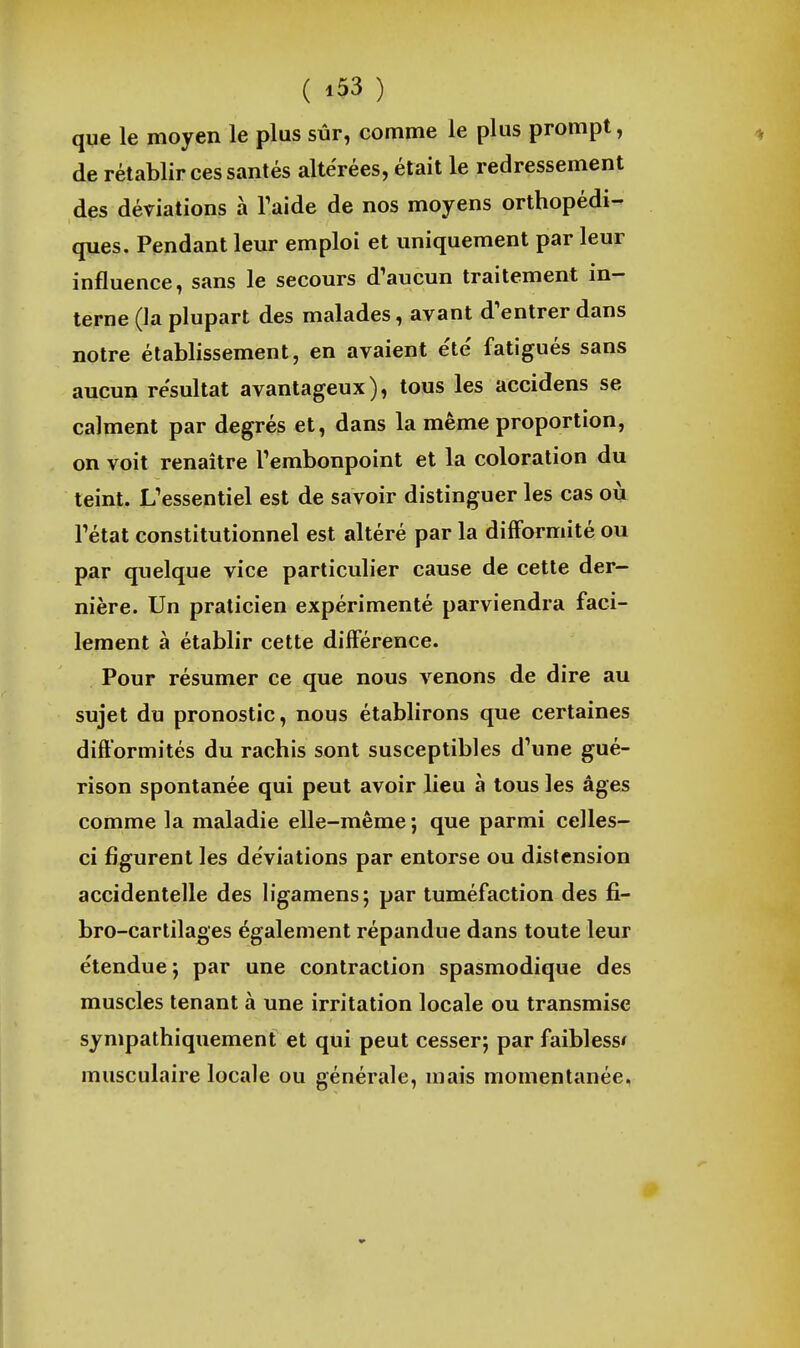 que le moyen le plus sûr, comme le plus prompt, de rétablir ces santés altérées, était le redressement des déviations à Taide de nos moyens orthopédi- ques. Pendant leur emploi et uniquement par leur influence, sans le secours d'aucun traitement in- terne (la plupart des malades, avant d'entrer dans notre établissement, en avaient e'te' fatigués sans aucun résultat avantageux), tous les accidens se calment par degrés et, dans la même proportion, on voit renaître Tembonpoint et la coloration du teint. L'essentiel est de savoir distinguer les cas où l'état constitutionnel est altéré par la difformité ou par quelque vice particulier cause de cette der- nière. Un praticien expérimenté parviendra faci- lement à établir cette différence. Pour résumer ce que nous venons de dire au sujet du pronostic, nous établirons que certaines difformités du rachis sont susceptibles d'une gué- rison spontanée qui peut avoir lieu à tous les âges comme la maladie elle-même ; que parmi celles- ci figurent les déviations par entorse ou distension accidentelle des ligamens; par tuméfaction des fi- bro-cartilages également répandue dans toute leur étendue; par une contraction spasmodique des muscles tenant à une irritation locale ou transmise sympathiquement et qui peut cesser; par faiblesse musculaire locale ou générale, niais momentanée.